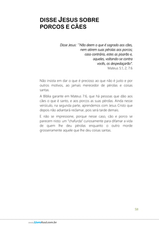 58
www.LivroAzul.com.br
DISSE JESUS SOBRE
PORCOS E CÃES
Disse Jesus: ´´Não deem o que é sagrado aos cães,
nem atirem suas pérolas aos porcos;
caso contrário, estes as pisarão e,
aqueles, voltando-se contra
vocês, os despedaçarão”.
Mateus 5:1, 2; 7:6
Não insista em dar o que é precioso ao que não é justo e por
outros motivos, ao jamais merecedor de pérolas e coisas
santas.
A Bíblia garante em Mateus 7:6, que há pessoas que dão aos
cães o que é santo, e aos porcos as suas pérolas. Ainda nesse
versículo, na segunda parte, aprendemos com Jesus Cristo que
depois não adiantará reclamar, pois será tarde demais.
E não se impressione, porque nesse caso, cão e porco se
parecem nisto: um “chafurda” curiosamente para difamar a vida
de quem lhe deu pérolas enquanto o outro morde
grosseiramente aquele que lhe deu coisas santas.
 