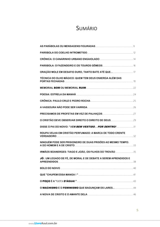5
www.LivroAzul.com.br
SUMÁRIO
AS PARÁBOLAS OU MENSAGENS FIGURADAS.....................................................................9
PARÁBOLA DO COELHO INTROMETIDO....................................................................................12
CRÔNICA: O CANARINHO URBANO ENGAIOLADO .............................................................14
PARÁBOLA: O FAZENDEIRO E OS TOUROS GÊMEOS........................................................16
ORAÇÃO MOLE EM DESAFIO DURO, TANTO BATE ATÉ QUE........................................17
TÉCNICA DO OLHO MÁGICO: QUEM TEM DEUS ENXERGA ALÉM DAS
PORTAS FECHADAS .............................................................................................................................19
MEMORIAL BOM OU MEMORIAL RUIM......................................................................................22
POESIA: ESTRELA DA MANHÃ ........................................................................................................24
CRÔNICA: PAULO CRUZ E PEDRO ROCHA..............................................................................25
A VASSOURA NÃO PODE SER VARRIDA....................................................................................26
PRECISAMOS DE PROFETAS EM VEZ DE PALHAÇOS........................................................27
O CRISTÃO DEVE OBSERVAR DIREITO O DIREITO DE DEUS.........................................29
DISSE O PAI DO NOIVO: “VEM BEM VESTIDO... POR DENTRO!...............................31
ROUPA VELHA EM CRISTÃO PERFUMADO: A MARCA DE TODO CRENTE
VERDADEIRO............................................................................................................................................32
NINGUÉM PODE SER PRISIONEIRO DE DUAS PRISÕES AO MESMO TEMPO:
A DO HOMEM E A DE CRISTO...........................................................................................................33
IRMÃOS BOANERGES: TIAGO E JOÃO, OS FILHOS DO TROVÃO.................................35
JÓ : UM LEGADO DE FÉ, DE MORAL E DE DEBATE A SEREM APRENDIDOS E
APREENDIDOS.........................................................................................................................................38
BOLO DO NOIVO.....................................................................................................................................40
QUE "CHUPEM ESSA MANGA ! " ....................................................................................................41
O POÇO É A "GOTA D'ÁGUA! ".......................................................................................................43
O MACHISMO E O FEMINISMO QUE BAGUNÇAM OS LARES....................................44
A NOIVA DE CRISTO E O AMANTE DELA ...................................................................................46
 