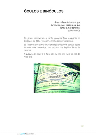 60
www.LivroAzul.com.br
ÓCULOS E BINÓCULOS
A tua palavra é lâmpada que
ilumina os meus passos e luz que
clareia o meu caminho.
Salmo 119:105
Os óculos removeram a minha cegueira física enquanto os
binóculos da Bíblia retiraram a minha cegueira espiritual.
Só sabemos que outrora não enxergávamos bem porque agora
estamos com binóculos, um suporte dos Espírito Santo às
pessoas.
A palavra de Deus é o farol até mesmo em meio ao sol do
meio-dia.
 