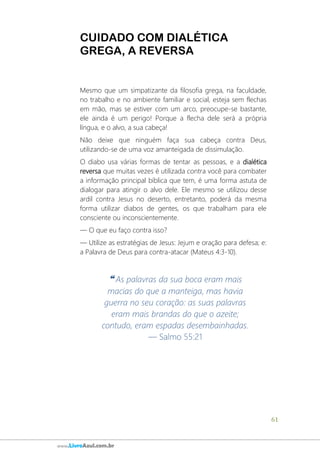 61
www.LivroAzul.com.br
CUIDADO COM DIALÉTICA
GREGA, A REVERSA
Mesmo que um simpatizante da filosofia grega, na faculdade,
no trabalho e no ambiente familiar e social, esteja sem flechas
em mão, mas se estiver com um arco, preocupe-se bastante,
ele ainda é um perigo! Porque a flecha dele será a própria
língua, e o alvo, a sua cabeça!
Não deixe que ninguém faça sua cabeça contra Deus,
utilizando-se de uma voz amanteigada de dissimulação.
O diabo usa várias formas de tentar as pessoas, e a dialética
reversa que muitas vezes é utilizada contra você para combater
a informação principal bíblica que tem, é uma forma astuta de
dialogar para atingir o alvo dele. Ele mesmo se utilizou desse
ardil contra Jesus no deserto, entretanto, poderá da mesma
forma utilizar diabos de gentes, os que trabalham para ele
consciente ou inconscientemente.
― O que eu faço contra isso?
― Utilize as estratégias de Jesus: Jejum e oração para defesa; e:
a Palavra de Deus para contra-atacar (Mateus 4:3-10).
❝ As palavras da sua boca eram mais
macias do que a manteiga, mas havia
guerra no seu coração: as suas palavras
eram mais brandas do que o azeite;
contudo, eram espadas desembainhadas.
— Salmo 55:21
 