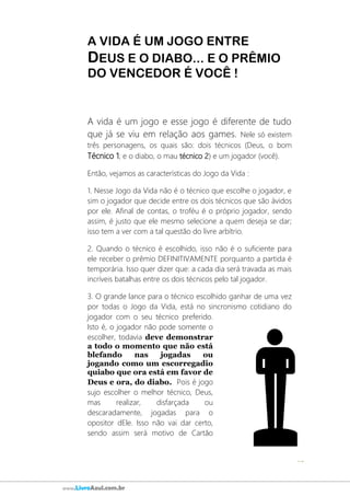 62
www.LivroAzul.com.br
A VIDA É UM JOGO ENTRE
DEUS E O DIABO... E O PRÊMIO
DO VENCEDOR É VOCÊ !
A vida é um jogo e esse jogo é diferente de tudo
que já se viu em relação aos games. Nele só existem
três personagens, os quais são: dois técnicos (Deus, o bom
Técnico 1; e o diabo, o mau técnico 2) e um jogador (você).
Então, vejamos as características do Jogo da Vida :
1. Nesse Jogo da Vida não é o técnico que escolhe o jogador, e
sim o jogador que decide entre os dois técnicos que são ávidos
por ele. Afinal de contas, o troféu é o próprio jogador, sendo
assim, é justo que ele mesmo selecione a quem deseja se dar;
isso tem a ver com a tal questão do livre arbítrio.
2. Quando o técnico é escolhido, isso não é o suficiente para
ele receber o prêmio DEFINITIVAMENTE porquanto a partida é
temporária. Isso quer dizer que: a cada dia será travada as mais
incríveis batalhas entre os dois técnicos pelo tal jogador.
3. O grande lance para o técnico escolhido ganhar de uma vez
por todas o Jogo da Vida, está no sincronismo cotidiano do
jogador com o seu técnico preferido.
Isto é, o jogador não pode somente o
escolher, todavia deve demonstrar
a todo o momento que não está
blefando nas jogadas ou
jogando como um escorregadio
quiabo que ora está em favor de
Deus e ora, do diabo. Pois é jogo
sujo escolher o melhor técnico, Deus,
mas realizar, disfarçada ou
descaradamente, jogadas para o
opositor dEle. Isso não vai dar certo,
sendo assim será motivo de Cartão
 