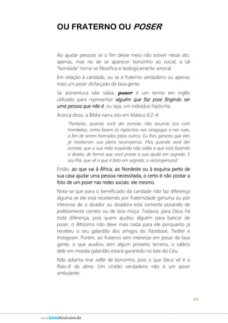 64
www.LivroAzul.com.br
OU FRATERNO OU POSER
Ao ajudar pessoas se o fim desse meio não estiver nesse ato,
apenas, mas no de se aparecer bonzinho ao social, a tal
"bondade" torna-se filosófica e teologicamente amoral.
Em relação à caridade, ou se é fraterno verdadeiro ou apenas
mais um poser disfarçado de boa gente.
Se porventura não saiba, poser é um termo em inglês
utilizado para representar alguém que faz pose fingindo ser
uma pessoa que não é, ou seja, um indivíduo hipócrita.
Acerca disso, a Bíblia narra isto em Mateus 6:2-4:
"Portanto, quando você der esmola, não anuncie isso com
trombetas, como fazem os hipócritas nas sinagogas e nas ruas,
a fim de serem honrados pelos outros. Eu lhes garanto que eles
já receberam sua plena recompensa. Mas quando você der
esmola, que a sua mão esquerda não saiba o que está fazendo
a direita, de forma que você preste a sua ajuda em segredo. E
seu Pai, que vê o que é feito em segredo, o recompensará".
Então, ao que vai à África, ao Nordeste ou à esquina perto de
sua casa ajudar uma pessoa necessitada, o certo é não postar a
foto de um poser nas redes sociais: ele mesmo.
Nota-se que para o beneficiado da caridade não faz diferença
alguma se ele está recebendo por fraternidade genuína ou por
interesse de o doador ou doadora está somente posando de
politicamente correto ou de boa moça. Todavia, para Deus há
toda diferença, pois quem ajudou alguém para bancar de
poser, o Altíssimo não deve mais nada para ele porquanto já
recebeu o seu galardão dos amigos do Facebook, Twitter e
Instagram. Porém, ao fraterno sem interesse em posar de boa
gente, o que auxiliou sem algum proveito terreno, o salário
dele em moeda galardão estará garantido no lote do Céu.
Não adianta tirar selfie de bonzinho, pois o que Deus vê é o
Raio-X da alma. Um cristão verdadeiro não é um poser
ambulante.
 