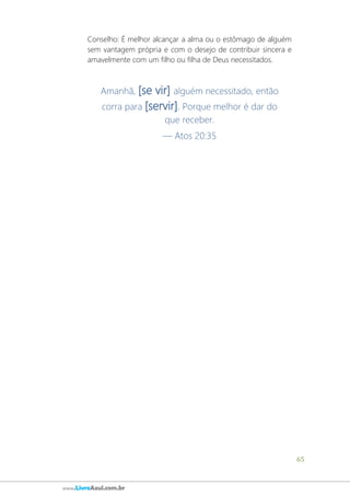 65
www.LivroAzul.com.br
Conselho: É melhor alcançar a alma ou o estômago de alguém
sem vantagem própria e com o desejo de contribuir sincera e
amavelmente com um filho ou filha de Deus necessitados.
Amanhã, [se vir] alguém necessitado, então
corra para [servir]. Porque melhor é dar do
que receber.
— Atos 20:35
 