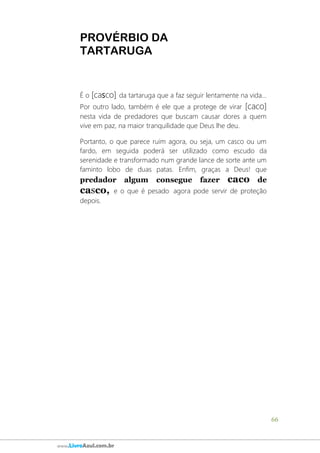 66
www.LivroAzul.com.br
PROVÉRBIO DA
TARTARUGA
É o [casco] da tartaruga que a faz seguir lentamente na vida...
Por outro lado, também é ele que a protege de virar [caco]
nesta vida de predadores que buscam causar dores a quem
vive em paz, na maior tranquilidade que Deus lhe deu.
Portanto, o que parece ruim agora, ou seja, um casco ou um
fardo, em seguida poderá ser utilizado como escudo da
serenidade e transformado num grande lance de sorte ante um
faminto lobo de duas patas. Enfim, graças a Deus! que
predador algum consegue fazer caco de
casco, e o que é pesado agora pode servir de proteção
depois.
 
