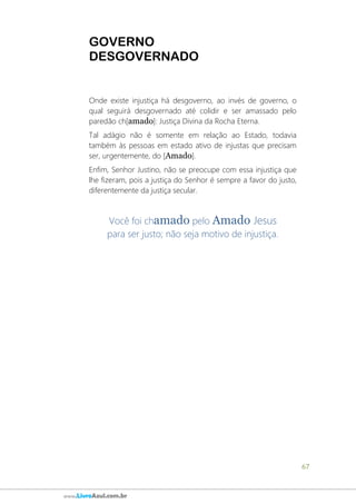 67
www.LivroAzul.com.br
GOVERNO
DESGOVERNADO
Onde existe injustiça há desgoverno, ao invés de governo, o
qual seguirá desgovernado até colidir e ser amassado pelo
paredão ch[amado]: Justiça Divina da Rocha Eterna.
Tal adágio não é somente em relação ao Estado, todavia
também às pessoas em estado ativo de injustas que precisam
ser, urgentemente, do [Amado].
Enfim, Senhor Justino, não se preocupe com essa injustiça que
lhe fizeram, pois a justiça do Senhor é sempre a favor do justo,
diferentemente da justiça secular.
Você foi chamado pelo Amado Jesus
para ser justo; não seja motivo de injustiça.
 