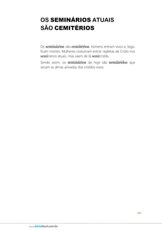 68
www.LivroAzul.com.br
OS SEMINÁRIOS ATUAIS
SÃO CEMITÉRIOS
Os seminários são cemitérios; homens entram vivos e, logo,
ficam mortos. Mulheres costumam entrar repletas de Cristo nos
seminários atuais, mas saem de lá semicristãs.
Sendo assim, os seminários de hoje são semiáridos que
secam as almas avivadas dos cristãos vivos.
 