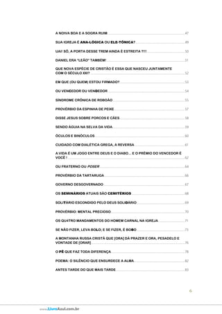 6
www.LivroAzul.com.br
A NOIVA BOA E A SOGRA RUIM......................................................................................................47
SUA IGREJA É ANA-LÓGICA OU ELE-TÔNICA?.................................................................49
UAI! SÔ, A PORTA DESSE TREM AINDA É ESTREITA ?!!!..................................................50
DANIEL ERA “LEÃO” TAMBÉM!.......................................................................................................51
QUE NOVA ESPÉCIE DE CRISTÃO É ESSA QUE NASCEU JUNTAMENTE
COM O SÉCULO XXI? ............................................................................................................................52
EM QUE (OU QUEM) ESTOU FIRMADO? .....................................................................................53
OU VENCEDOR OU VENDEDOR .....................................................................................................54
SÍNDROME CRÔNICA DE ROBOÃO...............................................................................................55
PROVÉRBIO DA ESPINHA DE PEIXE.............................................................................................57
DISSE JESUS SOBRE PORCOS E CÃES......................................................................................58
SENDO ÁGUIA NA SELVA DA VIDA...............................................................................................59
ÓCULOS E BINÓCULOS ......................................................................................................................60
CUIDADO COM DIALÉTICA GREGA, A REVERSA ..................................................................61
A VIDA É UM JOGO ENTRE DEUS E O DIABO... E O PRÊMIO DO VENCEDOR É
VOCÊ ! ..........................................................................................................................................................62
OU FRATERNO OU POSER ................................................................................................................64
PROVÉRBIO DA TARTARUGA..........................................................................................................66
GOVERNO DESGOVERNADO...........................................................................................................67
OS SEMINÁRIOS ATUAIS SÃO CEMITÉRIOS......................................................................68
SOLITÁRIO ESCONDIDO PELO DEUS SOLIDÁRIO ...............................................................69
PROVÉRBIO: MENTAL PRECIOSO.................................................................................................70
OS QU4TRO MANDAMENTOS DO HOMEM CARNAL NA IGREJA...................................71
SE NÃO FIZER, LEVA BOLO; E SE FIZER, É BOBO ...............................................................73
A MONTANHA RUSSA CRISTÃ QUE [ORA] DÁ PRAZER E ORA, PESADELO E
VONTADE DE [ORAR]...........................................................................................................................76
O PÊ QUE FAZ TODA DIFERENÇA.................................................................................................78
POEMA: O SILÊNCIO QUE ENSURDECE A ALMA...................................................................82
ANTES TARDE DO QUE MAIS TARDE...........................................................................................83
 