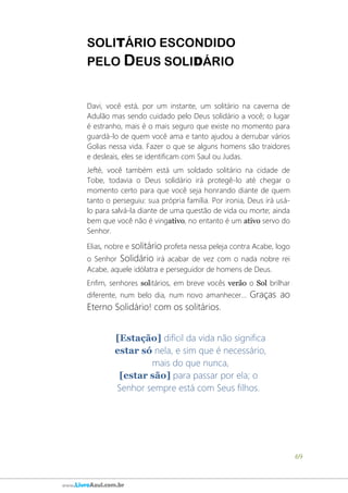 69
www.LivroAzul.com.br
SOLITÁRIO ESCONDIDO
PELO DEUS SOLIDÁRIO
Davi, você está, por um instante, um solitário na caverna de
Adulão mas sendo cuidado pelo Deus solidário a você; o lugar
é estranho, mais é o mais seguro que existe no momento para
guardá-lo de quem você ama e tanto ajudou a derrubar vários
Golias nessa vida. Fazer o que se alguns homens são traidores
e desleais, eles se identificam com Saul ou Judas.
Jefté, você também está um soldado solitário na cidade de
Tobe, todavia o Deus solidário irá protegê-lo até chegar o
momento certo para que você seja honrando diante de quem
tanto o perseguiu: sua própria família. Por ironia, Deus irá usá-
lo para salvá-la diante de uma questão de vida ou morte; ainda
bem que você não é vingativo, no entanto é um ativo servo do
Senhor.
Elias, nobre e solitário profeta nessa peleja contra Acabe, logo
o Senhor Solidário irá acabar de vez com o nada nobre rei
Acabe, aquele idólatra e perseguidor de homens de Deus.
Enfim, senhores solitários, em breve vocês verão o Sol brilhar
diferente, num belo dia, num novo amanhecer... Graças ao
Eterno Solidário! com os solitários.
[Estação] difícil da vida não significa
estar só nela, e sim que é necessário,
mais do que nunca,
[estar são] para passar por ela; o
Senhor sempre está com Seus filhos.
 
