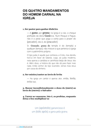 71
www.LivroAzul.com.br
OS QU4TRO MANDAMENTOS
DO HOMEM CARNAL NA
IGREJA
1. Ser pastor para ganhar dinh€iro
― A gana por grana na igreja é a raiz, o cheque
prefixado da dona Ganância. Num Pesque e Pague,
não é o peixe que paga a conta para o prazer do
[pecador], isto é, do [pescador].
Sr. Granado, grana do templo é do [templo] a
qualquer [tempo]; não misture o que pertence à igreja
com o patrimônio próprio.
O tipo judas é aquele que conheceu a Cristo, mas decidiu
traí-Lo em favor de Satanás. Logo, ao judas moderno,
resta apenas o caridoso e carinhoso beijo de Jesus. Isto
é: Além disso, a história diz que não dá para fazer mais
nada. Então senhor do tipo iscariotes: Jamais traia Jesus
por causa do dinheiro.
2. Ser músico/cantor ao invés de levita
― Na igreja um cantor é apenas ator, então, levita,
evita isso.
3. Buscar incondicionalmente o dono do [ouro] ao
invés do [outro]: o Salvador
4. Varrer as vassouras, isto é, os profetas, enquanto
deixa o lixo multiplicar-se
Um [apóstolo] ganancioso é
um [tolo após] a gana pela grana.
 