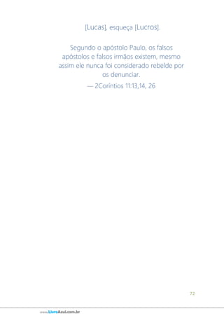 72
www.LivroAzul.com.br
[Lucas], esqueça [Lucros].
Segundo o apóstolo Paulo, os falsos
apóstolos e falsos irmãos existem, mesmo
assim ele nunca foi considerado rebelde por
os denunciar.
— 2Coríntios 11:13,14, 26
 