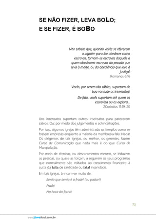 73
www.LivroAzul.com.br
SE NÃO FIZER, LEVA BOLO;
E SE FIZER, É BOBO
Não sabem que, quando vocês se oferecem
a alguém para lhe obedecer como
escravos, tornam-se escravos daquele a
quem obedecem: escravos do pecado que
leva à morte, ou da obediência que leva à
justiça?
Romanos 6:16
Vocês, por serem tão sábios, suportam de
boa vontade os insensatos!
De fato, vocês suportam até quem os
escraviza ou os explora...
2Coríntios 11:19, 20
Uns insensatos suportam outros insensatos para parecerem
sábios. Ou: por medo dos julgamentos e achincalhações.
Por isso, algumas igrejas têm administrado os templos como se
fossem empresas enquanto a maioria da membresia fala: Nada!
Os dirigentes de tais igrejas, ou melhor, os gerentes, fazem
Curso de Comunicação que nada mais é do que Curso de
Manipulação.
Por meio de técnicas, ou descaramentos mesmo, se induzem
as pessoas, ou quase as forçam, a seguirem os seus programas
que normalmente são voltados ao crescimento financeiro à
custa da falta de santidade ou fatal insanidade.
Em tais igrejas, brincam-se muito de:
Bento que bento é o frade! (ou pastor!)
Frade!
Na boca do forno!
 