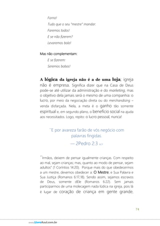 74
www.LivroAzul.com.br
Forno!
Tudo que o seu “mestre” mandar:
Faremos todos!
E se não fizerem?
Levaremos bolo!
Mas não complementam:
E se fizerem:
Seremos bobos!
A lógica da igreja não é a de uma loja; igreja
não é empresa. Significa dizer que na Casa de Deus
pode-se até utilizar da administração e do marketing, mas
o objetivo dela jamais será o mesmo de uma companhia: o
lucro, por meio da negociação direta ou do merchandising –
venda disfarçada. Nela, a meta é o ganho tão somente
espiritual e, em segundo plano, o benefício social na ajuda
aos necessitados. Logo, repito: o lucro pessoal, nunca!
´´E por avareza farão de vós negócio com
palavras fingidas.
— 2Pedro 2:3 ACF
´´Irmãos, deixem de pensar igualmente crianças. Com respeito
ao mal, sejam crianças; mas, quanto ao modo de pensar, sejam
adultos” (1 Coríntios 14:20). Porque mais do que obedecermos
a um mestre, devemos obedecer a: O Mestre; e Sua Palavra e
Sua Justiça (Romanos 6:17,18). Sendo assim, sejamos escravos
de Deus, somente dEle (Romanos 6:22). Sem jamais
participarmos de uma molecagem nada lúdica na igreja, pois lá
é lugar de coração de criança em gente grande,
 