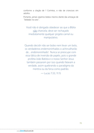 75
www.LivroAzul.com.br
conforme a citação de 1 Coríntios, e não de criancices em
adultos.
Portanto, jamais sejamos bobos mesmo diante das ameaças de
´´boladas na cara´´.
Você não é obrigado obedecer ao que a Bíblia
não chancela; deve ser rechaçado
imediatamente qualquer projeto carnal ou
manipulativo.
Quando decidir não ser bobo nem levar um bolo,
os verdadeiros endemoninhados o achincalharão
de... endemoninhado! Nunca se preocupe com
essa tática de inversão de papéis, pois o grande
profeta João Batista e o nosso Senhor Jesus
também passaram por isso quando falavam a
verdade, assim quebrando o paradigma da
mentira ou da farsa como padrão.
— Lucas 7:33; 11:15
 