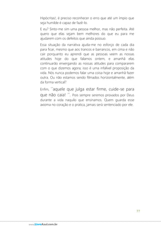 77
www.LivroAzul.com.br
Hipócritas!, é preciso reconhecer o erro que até um ímpio que
seja humilde é capaz de fazê-lo.
E eu? Sinto-me sim uma pessoa melhor, mas não perfeita. Até
quero que elas sejam bem melhores do que eu para me
ajudarem com os defeitos que ainda possuo.
Essa situação da narrativa ajuda-me no esforço de cada dia
para ficar, mesmo que aos trancos e barrancos, em cima e não
cair porquanto eu aprendi que as pessoas veem as nossas
atitudes hoje do que falamos ontem, e amanhã elas
continuarão enxergando as nossas atitudes para compararem
com o que dizemos agora; isso é uma infalível proposição da
vida. Nós nunca podemos falar uma coisa hoje e amanhã fazer
outra. Ou não estamos sendo filmados horizontalmente, além
da forma vertical?
Enfim, ´´aquele que julga estar firme, cuide-se para
que não caia! ´´. Pois sempre seremos provados por Deus
durante a vida naquilo que ensinamos. Quem guarda esse
axioma no coração e o pratica, jamais será sentenciado por ele.
 
