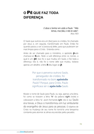 78
www.LivroAzul.com.br
O PÊ QUE FAZ TODA
DIFERENÇA
E disse o Senhor em visão a Paulo: ´´Não
temas, mas fala, e não te cales”.
Atos 18:9
O Saulo que outrora era um [lixo] para os cristãos, foi chamado
por Jesus e, em seguida, transformado em Paulo. Então foi
quando passou a ser a [vassoura] deles, para que pudessem ser
mais limpos para o Cristo. Entenda como :
Antes de ser chamado para o ministério, o apóstolo ‫ק‬aulo
chamava-se Saulo. Note a sutil diferença entre os nomes, a
qual é um: ‫ק‬ê. Isso foi o que mudou em Saulo, e fez toda a
diferença. Isto é, não foi o nome dele que mudou, todavia
apenas um detalhe: a letra S deu lugar ao ‫ק‬.
Por que o perverso outrora Saulo,
perseguidor de cristãos, foi
transformado no bom apóstolo
Paulo? Porque, para Cristo, Paulo
significava ser o após tolo Saulo.
Mudar o nome de Saulo para Paulo, ou seja, apenas uma letra,
foi como se tirassem a letra "N" da palavra night (noite) e
colocassem a letra "L", assim formando light, isto é, luz; Saulo
era trevas, e Deus o transformou em luz ambulante
do evangelho de Jesus para as pessoas. O objetivo de
Cristo na mudança de seu nome foi torná-lo uma lamparina
constante para alumiar as almas escurecidas pelos pecados.
 