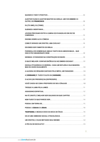 7
www.LivroAzul.com.br
QUANDO O ‘NÃO’ É POSITIVO... ....................................................................................................84
AUDITOR PLENO E AUDITOR MASTER DA IGREJA: UM É DO CHICO E O
OUTRO, DO FRANCISCO..................................................................................................................88
EU [TE AMO], EU [TEMO]....................................................................................................................91
SUBINDO A MONTANHA....................................................................................................................92
JOVENS PRECISAM VESTIR A CAMISA DO EVANGELHO EM VEZ DE
CAMISINHA................................................................................................................................................93
ENIGMA SOBRE ALFA E MEGAÔ ...................................................................................................95
COMO É GERADO UM CRISTÃO, UMA OVELHA?...................................................................96
DEVEMOS SER FAMINTOS DE BÍBLIA .........................................................................................97
PARÁBOLA DO HOMEM QUE AMAVA TANTO SEUS AMIGOS MAUS... QUE
ISSO O FEZ ABANDONAR O BEM...................................................................................................98
NEEMIAS: O PARADOXO NA CONSTRUÇÃO DO MURO.....................................................99
O QUE É MELHOR: CONFIAR EM DEUS OU NO OMBRO-ESCADA?.............................101
ESCOLA PITAGÓRICA E O BORDEL: CADA UM DEFLORA À SUA MANEIRA
MAS ÀS VEZES IGUALMENTE..........................................................................................................103
A ALEGRIA DO RÉQUIEM CANTADO PELO ÍMPIO, UM PARADOXO.............................104
A [VERDADE] É: TUDO É CULPA DA [VAIDADE].................................................................105
O ALÍVIO [DE PRESSÃO] DA [DEPRESSÃO].............................................................................107
VOCÊ CASOU-SE COM A PROFISSÃO DO SEU CÔNJUGE ...............................................108
TROQUE A LAMA PELA LAMED.......................................................................................................111
ASSASSINO ESPIRITUAL ...................................................................................................................112
NA FÉ CRISTÃ, É MELHOR SER SOLDADO DO QUE CAPITÃO.......................................113
NEM TUDO É O QUE PARECE SER... ............................................................................................114
POESIA: EM TERRA DE.......................................................................................................................115
POESIA: A ÁGUIA E A ÁGUA...........................................................................................................118
TEOPOEMA: A MÚSICA DOCE DA BOCA DE ĐEUS............................................................119
EIS AÍ UMA SIMBIOSE SOCIAL E PSICOLÓGICA....................................................................121
UM CRISTÃO, E DUAS METADES NELE MESMO ....................................................................122
A PÉS OU DE BICICLETA?..................................................................................................................125
 