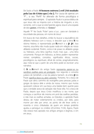 79
www.LivroAzul.com.br
De Saulo a Paulo: O homem outrora [ evil ] foi mudado
pela Luz de Cristo que [ viu ]. Por causa de apenas um
"P"... o seu "Perfil" foi alterado de forma psicológica e
espiritual para sempre. O apóstolo Paulo é a prova bíblica de
que Jesus não se importa com a história de ninguém, e sim,
somente, com o que se está fazendo agora; essa é uma espada
de dois gumes, entendeu sr. Gomes?
Aquele "P" fez Saulo "Pular" para a Luz... para ser claridade à
escuridade das pessoas, em nome de Jesus!
Em busca de mais detalhes, então fui buscar a equivalência do
alfabeto hebraico com o nosso, e descobri que a letra S no
idioma Hebreu é representada por Samech e o ‫ק‬,‫ק‬ ê. Isso
mesmo, essa letra não muda quase nada em relação ao nosso
alfabeto ocidental. Porém, como é de praxe no alfabeto grego
ou hebraico, uma letra significa muito mais que... uma letra
unicamente. Porque em hebraico, as letras podem representar
nomes completos, conceitos, significados éticos, sociais,
psicológicos ou espirituais; afinal de contas, pragmaticamente,
aqui nota-se que a partir de uma letra pode-se escrever uma
narrativa.
O S ou Samech do antigo Saulo representa apoiar-se ou
sacrificar ovelhas para ser protegido, isso segundo o conceito
judaico de Semikhah, a raiz da palavra Samech. Já a letra ‫ק‬ do
Paulo significa boca ou abrir caminho. Portanto, foi a boca de
Paulo que abriu caminho do evangelho para pessoas judias e
gregas da época dele e ainda da nossa, mesmo que muitas
quisessem colocar em sua boca uma batata bem quente para
que a verdade aceca da salvação não fosse dita. Foi a boca de
Paulo, depois que Jesus Cristo modificou o seu nome, que
começou a sacrificar ele mesmo em prol das ovelhas perdidas,
e não mais as ovelhas achadas, os Estevãos; o apóstolo Paulo
deixou de matar violentamente os cristãos, por ódio, para
morrer por eles por amor, ao ponto de ele levar cento e
noventa e cinco chibatadas de quem em tempo pretérito
ajudou a perseguir os cristãos (2Coríntios 11:24). Agora, Paulo
não estava mais apoiado nos antigos amigos e dogmas, e sim
em Jesus.
 