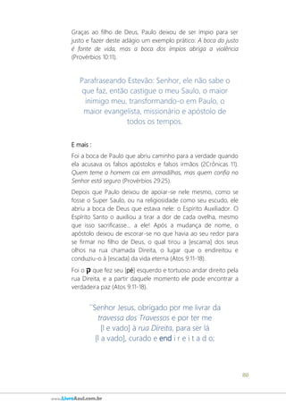 80
www.LivroAzul.com.br
Graças ao filho de Deus, Paulo deixou de ser ímpio para ser
justo e fazer deste adágio um exemplo prático: A boca do justo
é fonte de vida, mas a boca dos ímpios abriga a violência
(Provérbios 10:11).
Parafraseando Estevão: Senhor, ele não sabe o
que faz, então castigue o meu Saulo, o maior
inimigo meu, transformando-o em Paulo, o
maior evangelista, missionário e apóstolo de
todos os tempos.
E mais :
Foi a boca de Paulo que abriu caminho para a verdade quando
ela acusava os falsos apóstolos e falsos irmãos (2Crônicas 11).
Quem teme o homem cai em armadilhas, mas quem confia no
Senhor está seguro (Provérbios 29:25).
Depois que Paulo deixou de apoiar-se nele mesmo, como se
fosse o Super Saulo, ou na religiosidade como seu escudo, ele
abriu a boca de Deus que estava nele: o Espírito Auxiliador. O
Espírito Santo o auxiliou a tirar a dor de cada ovelha, mesmo
que isso sacrificasse... a ele! Após a mudança de nome, o
apóstolo deixou de escorar-se no que havia ao seu redor para
se firmar no filho de Deus, o qual tirou a [escama] dos seus
olhos na rua chamada Direita, o lugar que o endireitou e
conduziu-o à [escada] da vida eterna (Atos 9:11-18).
Foi o ‫ק‬ que fez seu [pé] esquerdo e tortuoso andar direito pela
rua Direita, e a partir daquele momento ele pode encontrar a
verdadeira paz (Atos 9:11-18).
´´Senhor Jesus, obrigado por me livrar da
travessa dos Travessos e por ter me
[l e vado] à rua Direita, para ser lá
[l a vado], curado e end i r e i t a d o;
 