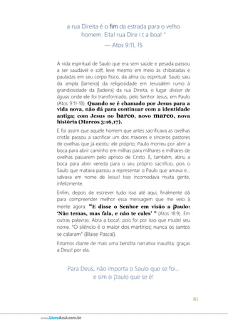 81
www.LivroAzul.com.br
a rua Direita é o fim da estrada para o velho
homem. Eita! rua Dire i t a boa! “
— Atos 9:11, 15
A vida espiritual de Saulo que era sem saúde e pesada passou
a ser saudável e soft, leve mesmo em meio às chibatadas e
pauladas em seu corpo físico, da alma ou espiritual. Saulo saiu
da ampla [lameira] da religiosidade em Jerusalém rumo à
grandiosidade da [ladeira] da rua Direita, o lugar divisor de
águas onde ele foi transformado, pelo Senhor Jesus, em Paulo
(Atos 9:11-18). Quando se é chamado por Jesus para a
vida nova, não dá para continuar com a identidade
antiga; com Jesus no barco, novo marco, nova
história (Marcos 3:16,17).
E foi assim que aquele homem que antes sacrificava as ovelhas
cristãs passou a sacrificar um dos maiores e sinceros pastores
de ovelhas que já existiu: ele próprio; Paulo morreu por abrir a
boca para abrir caminho em milhas para milhares e milhares de
ovelhas passarem pelo aprisco de Cristo. E, também, abriu a
boca para abrir vereda para o seu próprio sacrifício, pois o
Saulo que matava passou a representar o Paulo que amava e...
salvava em nome de Jesus! Isso incomodava muita gente,
infelizmente.
Enfim, depois de escrever tudo isso até aqui, finalmente dá
para compreender melhor essa mensagem que me veio à
mente agora: “E disse o Senhor em visão a ‫ק‬aulo:
‘Não temas, mas fala, e não te cales’ ” (Atos 18:9). Em
outras palavras: Abra a boca!, pois foi por isso que mudei seu
nome. “O silêncio é o maior dos martírios; nunca os santos
se calaram” (Blaise Pascal).
Estamos diante de mais uma bendita narrativa inaudita; graças
a Deus! por ela.
Para Deus, não importa o Saulo que se foi...
e sim o ‫ק‬aulo que se é!
 