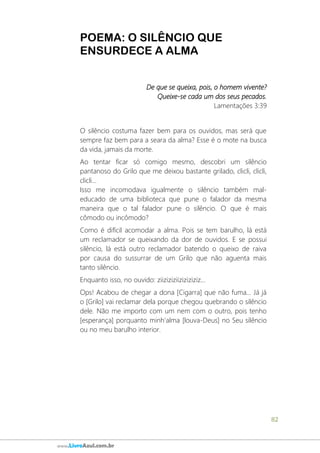 82
www.LivroAzul.com.br
POEMA: O SILÊNCIO QUE
ENSURDECE A ALMA
De que se queixa, pois, o homem vivente?
Queixe-se cada um dos seus pecados.
Lamentações 3:39
O silêncio costuma fazer bem para os ouvidos, mas será que
sempre faz bem para a seara da alma? Esse é o mote na busca
da vida, jamais da morte.
Ao tentar ficar só comigo mesmo, descobri um silêncio
pantanoso do Grilo que me deixou bastante grilado, clicli, clicli,
clicli...
Isso me incomodava igualmente o silêncio também mal-
educado de uma biblioteca que pune o falador da mesma
maneira que o tal falador pune o silêncio. O que é mais
cômodo ou incômodo?
Como é difícil acomodar a alma. Pois se tem barulho, lá está
um reclamador se queixando da dor de ouvidos. E se possui
silêncio, lá está outro reclamador batendo o queixo de raiva
por causa do sussurrar de um Grilo que não aguenta mais
tanto silêncio.
Enquanto isso, no ouvido: ziiziziziiziziziziz...
Ops! Acabou de chegar a dona [Cigarra] que não fuma... Já já
o [Grilo] vai reclamar dela porque chegou quebrando o silêncio
dele. Não me importo com um nem com o outro, pois tenho
[esperança] porquanto minh'alma [louva-Deus] no Seu silêncio
ou no meu barulho interior.
 