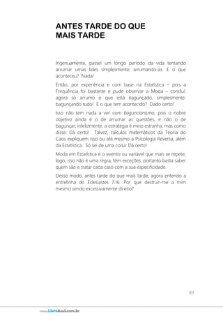 83
www.LivroAzul.com.br
ANTES TARDE DO QUE
MAIS TARDE
Ingenuamente, passei um longo período da vida tentando
arrumar umas lides simplesmente: arrumando-as. E o que
aconteceu? Nada!
Então, por experiência e com base na Estatística – pois a
Frequência foi bastante e pude observar a Moda – concluí:
agora só arrumo o que está bagunçado, simplesmente:
bagunçando tudo! E o que tem acontecido? Dado certo!
Isso não tem nada a ver com baguncionismo, pois o nobre
objetivo ainda é o de arrumar as questões, e não o de
bagunçar; infelizmente, a estratégia é meio estranha, mas como
disse: Dá certo! Talvez, cálculos matemáticos da Teoria do
Caos expliquem isso ou até mesmo a Psicologia Reversa, além
da Estatística. Só sei de uma coisa: Dá certo!
Moda em Estatística é o evento ou variável que mais se repete,
logo, isso não é uma regra, têm exceções, portanto basta saber
quem são e tratar cada caso com a sua especificidade.
Desse modo, antes tarde do que mais tarde, agora entendo a
entrelinha do Eclesiastes 7.16: Por que destruir-me a mim
mesmo sendo excessivamente direito?
 