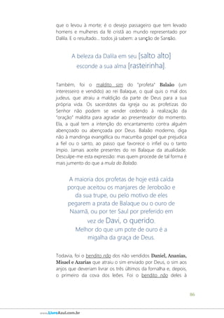 86
www.LivroAzul.com.br
que o levou à morte; é o desejo passageiro que tem levado
homens e mulheres da fé cristã ao mundo representado por
Dalila. E o resultado... todos já sabem: a sanção de Sansão.
A beleza da Dalila em seu [salto alto]
esconde a sua alma [rasteirinha].
Também, foi o maldito sim do "profeta" Balaão (um
interesseiro e vendido) ao rei Balaque, o qual quis o mal dos
judeus, que atraiu a maldição da parte de Deus para a sua
própria vida. Os sacerdotes da igreja ou as profetizas do
Senhor não podem se vender cedendo à realização da
“oração” maldita para agradar ao presenteador do momento.
Ela, a qual tem a intenção do encantamento contra alguém
abençoado ou abençoada por Deus. Balaão moderno, diga
não à mandinga evangélica ou macumba gospel que prejudica
a fiel ou o santo, ao passo que favorece o infiel ou o tanto
ímpio. Jamais aceite presentes do rei Balaque da atualidade.
Desculpe-me esta expressão: mas quem procede de tal forma é
mais jumento do que a mula do Balaão.
A maioria dos profetas de hoje está caída
porque aceitou os manjares de Jeroboão e
da sua trupe, ou pelo motivo de eles
pegarem a prata de Balaque ou o ouro de
Naamã, ou por ter Saul por preferido em
vez de Davi, o querido.
Melhor do que um pote de ouro é a
migalha da graça de Deus.
Todavia, foi o bendito não dos não vendidos Daniel, Ananias,
Misael e Azarias que atraiu o sim enviado por Deus, o sim aos
anjos que deveriam livrar os três últimos da fornalha e, depois,
o primeiro da cova dos leões. Foi o bendito não deles à
 