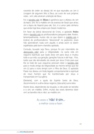 87
www.LivroAzul.com.br
covardia de ceder ao desejo do rei que equivaleu ao sim à
coragem de seguirem fiéis a Deus, ao custo de suas próprias
vidas... sim!, eles atraíram a bênção de Deus.
Foi o bendito não de Eliseu à ganância que o afastou do sim
da lepra. Sim, foi o maldito sim da avareza de Geazi que atraiu
sim a lepra de Naamã para ele. Sim, é o amor pelo dinheiro
que ainda hoje leva a lepra aos Geazis modernos.
Em favor da [obra] devocional de Cristo, o apóstolo Pedro
disse o bendito não ao profissionalismo pesqueiro dele. Porém,
lamentavelmente, muitos são os que dizem o maldito sim à
[cobra] do profissionalismo "devocional" no pastoreio; esses
não aprenderam nada com aquele, e ainda assim se dizem
espelhados pelo bom e bendito apóstolo.
Contudo, louvado seja Deus, porque foi por intermédio do
abençoado não! para a religiosidade, na outra vida em
cegueira espiritual, que Saulo disse sim para Jesus e mudou
toda a sua vida, sua geração, gerações futuras e até hoje... Pois,
todos que são derrubados do cavalo por Jesus Cristo para que
Ele os trate de suas cegueiras precisam dizer o bendito não
para o modo antigo da religiosidade ao mesmo tempo que diz
sim (!) para o novo tempo com o Filho de Deus. O apóstolo
Paulo nos deixou um lindo legado comportamental e espiritual
do novo homem que foi transformado por Jesus e
transportado em Sua glória.
[Destarte], com a ajuda do Espírito Santo de Deus,
discernimento é a alma desse negócio; [descarte] outra ideia.
Diante disso, dependendo da situação, o não pode ser bendito
e o sim, ser maldito. Enfim, muitas das vezes devemos dizer
sim! ao bendito não e não!, ao maldito sim.
Às vezes o 'não' é sim...
a melhor coisa a fazer.
 