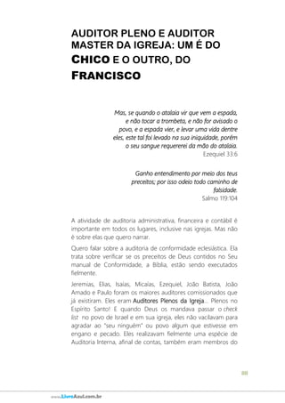 88
www.LivroAzul.com.br
AUDITOR PLENO E AUDITOR
MASTER DA IGREJA: UM É DO
CHICO E O OUTRO, DO
FRANCISCO
Mas, se quando o atalaia vir que vem a espada,
e não tocar a trombeta, e não for avisado o
povo, e a espada vier, e levar uma vida dentre
eles, este tal foi levado na sua iniquidade, porém
o seu sangue requererei da mão do atalaia.
Ezequiel 33:6
Ganho entendimento por meio dos teus
preceitos; por isso odeio todo caminho de
falsidade.
Salmo 119:104
A atividade de auditoria administrativa, financeira e contábil é
importante em todos os lugares, inclusive nas igrejas. Mas não
é sobre elas que quero narrar.
Quero falar sobre a auditoria de conformidade eclesiástica. Ela
trata sobre verificar se os preceitos de Deus contidos no Seu
manual de Conformidade, a Bíblia, estão sendo executados
fielmente.
Jeremias, Elias, Isaías, Micaías, Ezequiel, João Batista, João
Amado e Paulo foram os maiores auditores comissionados que
já existiram. Eles eram Auditores Plenos da Igreja... Plenos no
Espírito Santo! E quando Deus os mandava passar o check
list no povo de Israel e em sua igreja, eles não vacilavam para
agradar ao “seu ninguém” ou povo algum que estivesse em
engano e pecado. Eles realizavam fielmente uma espécie de
Auditoria Interna, afinal de contas, também eram membros do
 