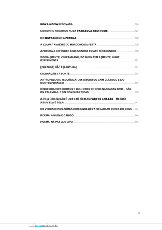 8
www.LivroAzul.com.br
NOVA NOIVA RENOVADA................................................................................................................126
UM SONHO RESUMIDO NUMA PARÁBOLA SEM NOME ...............................................127
DO OSTRACISMO À PÉROLA.........................................................................................................128
A CULPA TAMBÉM É DO MORDOMO DA FESTA ..................................................................129
APRENDA A DEFENDER SEUS SONHOS EM ATÉ 10 SEGUNDOS.................................130
SOCIAL[MENTE] VEGETARIANO, SÓ QUEM TEM A [MENTE] LIGHT
EXPERIMENTA..........................................................................................................................................131
[FRATURA] NÃO É [FARTURA]........................................................................................................133
O CORAÇÃO E A PONTE ....................................................................................................................134
ANTROPOLOGIA-TEOLÓGICA: UM ESTUDO DO CAIM CLÁSSICO E DO
CONTEMPORÂNEO ..............................................................................................................................135
O QUE GRANDES HOMENS E MULHERES DE DEUS NARRARAM BEM... NÃO
EM PALAVRAS, E SIM COM SUAS VIDAS...................................................................................138
A VIDA CRISTÃ NÃO É UM FILME SEM AS PARTES CHATAS... MESMO
ASSIM ELA É BELA!...............................................................................................................................141
OS VERDADEIROS ZOMBADORES QUE DE FATO CAUSAM DORES EM DEUS .....143
POEMA: A MUDA E O MUDO..............................................................................................................144
POEMA: NA PAZ QUE VIVO ...............................................................................................................145
 