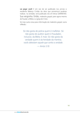 90
www.LivroAzul.com.br
vai pegar você! E em vez de ser publicado nos jornais o
excelente Balanço Cristão da obra que porventura pudesse
realizar, na verdade, será publicado isto em letras GARRAFAIS:
Sua vergonha. Então, malandro gospel, pare agora mesmo
de fraudar a Bíblia e a igreja de Cristo.
Só mais outra coisa para informação do malandro gospel, outra
reflexão :
Só não gosta de polícia quem é malfeitor. Só
não gosta de auditor quem é fraudador,
inclusive, da Bíblia. E mais: Só não gosta da
verdade quem é da herdade da mentira;
vocês detestam aquele que conta a verdade.
— Amós 5:10
 