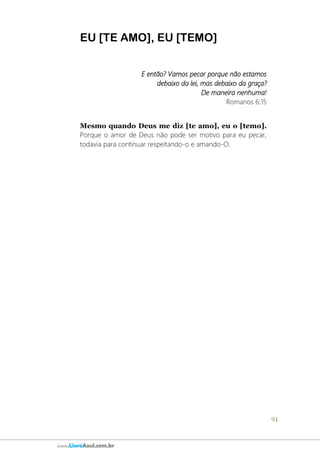 91
www.LivroAzul.com.br
EU [TE AMO], EU [TEMO]
E então? Vamos pecar porque não estamos
debaixo da lei, mas debaixo da graça?
De maneira nenhuma!
Romanos 6:15
Mesmo quando Deus me diz [te amo], eu o [temo].
Porque o amor de Deus não pode ser motivo para eu pecar,
todavia para continuar respeitando-o e amando-O.
 