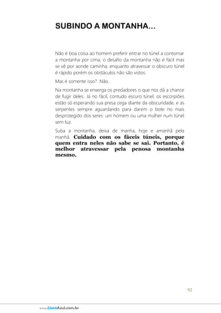 92
www.LivroAzul.com.br
SUBINDO A MONTANHA...
Não é boa coisa ao homem preferir entrar no túnel a contornar
a montanha por cima; o desafio da montanha não é fácil mas
se vê por aonde caminha, enquanto atravessar o obscuro túnel
é rápido porém os obstáculos não são vistos.
Mas é somente isso? Não.
Na montanha se enxerga os predadores o que nos dá a chance
de fugir deles. Já no fácil, contudo escuro túnel, os escorpiões
estão só esperando sua presa cega diante da obscuridade, e as
serpentes sempre aguardando para darem o bote no mais
desprotegido dos seres: um homem ou uma mulher num túnel
sem luz.
Suba a montanha, deixa de manha, hoje e amanhã pela
manhã. Cuidado com os fáceis túneis, porque
quem entra neles não sabe se sai. Portanto, é
melhor atravessar pela penosa montanha
mesmo.
 
