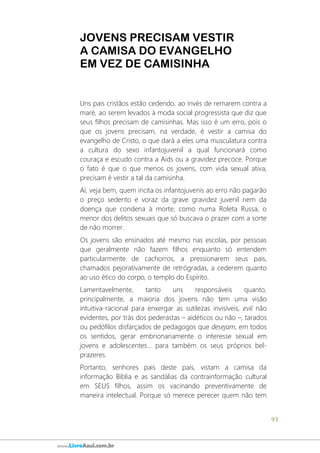 93
www.LivroAzul.com.br
JOVENS PRECISAM VESTIR
A CAMISA DO EVANGELHO
EM VEZ DE CAMISINHA
Uns pais cristãos estão cedendo, ao invés de remarem contra a
maré, ao serem levados à moda social progressista que diz que
seus filhos precisam de camisinhas. Mas isso é um erro, pois o
que os jovens precisam, na verdade, é vestir a camisa do
evangelho de Cristo, o que dará a eles uma musculatura contra
a cultura do sexo infantojuvenil a qual funcionará como
couraça e escudo contra a Aids ou a gravidez precoce. Porque
o fato é que o que menos os jovens, com vida sexual ativa,
precisam é vestir a tal da camisinha.
Aí, veja bem, quem incita os infantojuvenis ao erro não pagarão
o preço sedento e voraz da grave gravidez juvenil nem da
doença que condena à morte, como numa Roleta Russa, o
menor dos delitos sexuais que só buscava o prazer com a sorte
de não morrer.
Os jovens são ensinados até mesmo nas escolas, por pessoas
que geralmente não fazem filhos enquanto só entendem
particularmente de cachorros, a pressionarem seus pais,
chamados pejorativamente de retrógradas, a cederem quanto
ao uso ético do corpo, o templo do Espírito.
Lamentavelmente, tanto uns responsáveis quanto,
principalmente, a maioria dos jovens não tem uma visão
intuitiva-racional para enxergar as sutilezas invisíveis, evil não
evidentes, por trás dos pederastas – aidéticos ou não –, tarados
ou pedófilos disfarçados de pedagogos que desejam, em todos
os sentidos, gerar embrionariamente o interesse sexual em
jovens e adolescentes... para também os seus próprios bel-
prazeres.
Portanto, senhores pais deste país, vistam a camisa da
informação Bíblia e as sandálias da contrainformação cultural
em SEUS filhos, assim os vacinando preventivamente de
maneira intelectual. Porque só merece perecer quem não tem
 