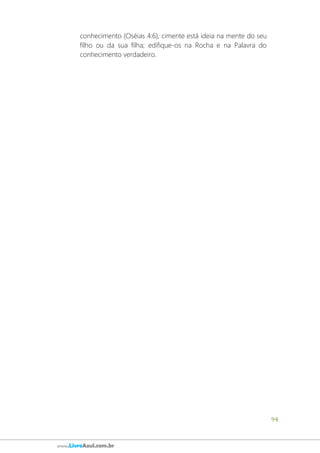94
www.LivroAzul.com.br
conhecimento (Oséias 4:6); cimente está ideia na mente do seu
filho ou da sua filha; edifique-os na Rocha e na Palavra do
conhecimento verdadeiro.
 