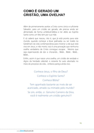 96
www.LivroAzul.com.br
COMO É GERADO UM
CRISTÃO, UMA OVELHA?
Além de primeiramente aceitar a Cristo como único e suficiente
Salvador, para um cristão ser gerado, ele precisa ainda ser
alimentado de forma umbilical-bíblica e ter afeto ao Espírito
Santo como um feto tem por sua mãe.
E só saberá que nasceu, isto é, que já está pronto para este
mundo, quando começar a levar palmadas ou ser traído no
Getsêmani da vida contemporânea para mostrar a ela que está
vivo em Jesus, e não morto; isso é uma provação que nenhuma
ovelha verdadeira de Cristo consegue escapar. Mesmo que
seja esperneando de dor e chorando... Bééé... Bééé... Bééé...
Bééé...
Enfim, assim é que nasce uma ovelha, um cristão de verdade e
digno da herdade celestial; o restante foi auto abortado no
meio do processo da vida... embora pareça ainda vivo.
Conhece Jesus, o filho de Deus?
Conhece o Espírito Santo?
Conhece Bíblia?
Tem apanhado bastante ao invés de ser
acariciado, amado ou mimado pelo mundo?
Se sim, então, sr. Genuíno Carneiro da Silva,
você é realmente um cristão genuíno!!!
 