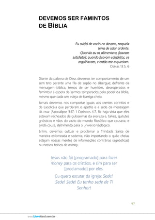 97
www.LivroAzul.com.br
DEVEMOS SER FAMINTOS
DE BÍBLIA
Eu cuidei de vocês no deserto, naquela
terra de calor ardente.
Quando eu os alimentava, ficavam
satisfeitos; quando ficavam satisfeitos, se
orgulhavam, e então me esqueciam.
Oséias 13:5, 6
Diante da palavra de Deus devemos ter comportamento de um
sem teto perante uma fila de sopão no albergue; defronte da
mensagem bíblica, temos de ser humildes, desesperados e
famintos! a espera de sermos temperados pelo poder da Bíblia,
mesmo que cada um esteja de barriga cheia.
Jamais devemos nos comportar iguais aos crentes coríntios e
de Laodicéia que perderam o apetite e a sede da mensagem
da cruz (Apocalipse 3:17; 1 Coríntios 4:7, 8); haja vista que eles
estavam recheados de guloseimas da avareza e, talvez, quitutes
gnósticos e vãos do vazio do mundo filosófico que causava, e
ainda causa, detrimento para o universo teológico.
Enfim, devemos cultuar e proclamar a Trindadɛ Santa de
maneira esfomeada e sedenta, não importando o quão cheias
estejam nossas mentes de informações contrárias (agnósticas)
ou nossos bolsos de money.
Jesus não foi [programado] para fazer
money para os cristãos, e sim para ser
[proclamado] por eles.
Eu quero escutar da igreja: Sede!
Sede! Sede! Eu tenho sede de Ti
Senhor!
 