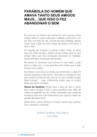98
www.LivroAzul.com.br
PARÁBOLA DO HOMEM QUE
AMAVA TANTO SEUS AMIGOS
MAUS... QUE ISSO O FEZ
ABANDONAR O BEM
Era uma vez um homem que outrora foi mal e possuía muitos
amigos lobos os quais praticavam maldades juntamente com
ele. Mas num belo dia, ele, cansado de tanta maldade, decidiu
mudar para o lado dos bons, longe dos lobos e dos lodos, e
fazer o bem.
Em seguida, ele começou a praticar o bem e fazer as coisas
boas aos olhos de Deus, todavia sempre olhava para os seus
amigos lobos que não conseguiam abandonar as maldades
tanto praticadas, outrora, por ele também.
Ele tentava os convencer que conhecia os dois lados: o lado
bom e o lado ruim... e que garantiria com certeza que o lado
do bem era o melhor.
No entanto, numa hora isso dividiu seu sentimento e, então, foi
quando perguntou a ele mesmo: “Será que eu conseguirei viver
para sempre do lado do bem sem ter os meus amados amigos
lobos comigo? ”. Logo, infelizmente, voltou para os amigos
lobos que viviam nos lodos.
Moral da história: Mudar para o lado do bem e tentar
levar outros consigo é lícito e gera consciência boa, além de
crédito de galardão no Céu. Porém, retroceder para o lado do
mal leva à vida ruim e de morte eterna, por causa do salário do
pecado (Romanos 6:23).
Sendo assim, vamos continuar na força!, mesmo que sozinhos.
Pois a salvação é individual.
Senhor Candeias, não volte à
escuridão.
 