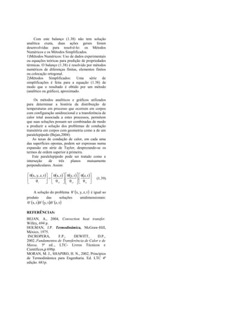 Com este balanço (1.38) não tem solução
analítica exata, duas ações gerais foram
desenvolvidas para resolvê-lo: os Métodos
Numéricos e os Métodos Simplificados.
1)Métodos Numéricos: Uso de dados experimentais
ou equações teóricas para predição de propriedades
térmicas. O balanço (1.38) é resolvido por métodos
numéricos de diferenças finitas, elementos finitos
ou colocação ortogonal.
2)Métodos Simplificados: Uma            série de
simplificações é feita para a equação (1.38) de
modo que o resultado é obtido por um método
(analítico ou gráfico), aproximado.

     Os métodos analíticos e gráficos utilizados
para determinar a história da distribuição de
temperaturas em processo que ocorrem em corpos
com configuração unidirecional e a transferência de
calor total associada a estes processos, permitem
que suas soluções possam ser combinadas de modo
a produzir a solução dos problemas de condução
transitória em corpos com geometria como a de um
paralelepípedo (Bejan,2004)
    As taxas de condução de calor, em cada uma
das superfícies opostas, podem ser expressas numa
expansão em série de Taylor, desprezando-se os
termos de ordem superior à primeira.
    Este paralelepípedo pode ser tratado como a
interseção     de    três   planos     mutuamente
perpendiculares. Assim:

 x, y, z, t    x, t    y, t    z, t  
                          .          .             (1.39)
     i            xi    yi    zi 
                                          

      A solução do problema   x, y, z, t  é igual ao
produto            das           soluções unidimensionais:
  x, t .  y, t .  z, t 

REFERÊNCIAS:
BEJAN, A., 2004, Convection heat transfer.
Willey, 694 p.
HOLMAN, J.P. Termodinâmica, McGraw-Hill,
México, 1975.
 INCROPERA,         F.P.,   DEWITT,        D.P.,
2002..Fundamentos de Transferência de Calor e de
Massa. 5ª ed.., LTC- Livros Técnicos e
Científicos,p 698p.
MORAN, M. J., SHAPIRO, H. N., 2002, Princípios
de Termodinâmica para Engenharia. Ed. LTC 4ª
edição. 681p.
 