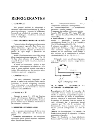 REFRIGERANTES                                                                                                2
2.1 INTRODUÇÃO                                         R11          Tricloromonofluormetano          CCl3F
                                                       (compressores centrífugos – vazões grandes).
     Em qualquer processo de refrigeração, a           R12 Diclorodifluormetano CCl2F2 (compressores
substância empregada como absorvente de calor ou       alternativos – pressões cômodas).
agente de esfriamento é chamado de refrigerante.       2- compostos inorgânicos –refrigerantes naturais.
Em geral esta substância é empregada como um           Exemplo: R717 Amônia; R718 Água; R729 Ar;
fluido de trabalho para a transferência de calor num   R744 Dióxido de carbono CO2; R764 Anidrido
sistema de refrigeração.                               sulfuroso SO2.
                                                       3- hidrocarbonetos - Operam em indústria de
2.2 EFEITO DA TEMPERATURA E PRESSÃO                    petróleo     e    petroquímica.    Exemplo:    R50
                                                       corresponde ao Metano CH4; R170 ao Etano CH3-
    Todos os fluidos são afetados simultaneamente      CH3; R290 ao Propano CH3-CH2-CH3.
pelas temperaturas e pressões. Para ilustrar estes     4- misturas azeotrópicas – São substâncias não
efeitos utilizaremos a água que foi o primeiro         separáveis por destilação, se evapora e se condensa
refrigerante utilizando máquinas que baixavam a        como substância simples com propriedades
pressão do vapor d’água e apressavam sua               diferentes dos seus constituintes. Como exemplo o
evaporação.                                            R502 utilizado em ar condicionado de veículos
    A água é líquida na pressão atmosférica normal     corresponde a 48,8% de R22 e 51,2% R115.
(1bar) para todas as temperaturas entre 0 ºC e 100
ºC. Para valores inferiores a 0 ºC a água congela           A Figura 2.1 mostra um ciclo de refrigeração,
mudando do estado líquido para sólido, e acima de      onde o fluido primário remove a carga térmica
100 ºC vaporiza.                                       diretamente.
    A medida que diminuímos a pressão da água
reduzimos a sua temperatura de vaporização e vice-
versa. A mesma tendência ocorrem com todos os
fluidos, diferenciando-se um dos outros, os valores
simultâneos de pressão e temperatura.

2.3 CALOR LATENTE

    Uma outra característica importante é que
durante as mudanças de estado dos fluidos puros, a               Figura 2.1 Refrigeração direta
temperatura e a pressão permanecem constantes.
Tanto a vaporização ou a condensação dependem          2.6 FATORES   A   CONSIDERAR                   NA
respectivamente do calor fornecido ou removido         ESCOLHA DE UM REFRIGERANTE
conhecido como calor latente.
                                                       Termodinâmicos: (1) Pressões do evaporador e do
2.4 CLASSIFICAÇÃO                                      condensador deve ser pequeno a fim de reduzir o
                                                       trabalho de compressão, e de preferência superior a
     Segundo a norma 34 - 1992 da American             pressão atmosférica. (2) Ponto de congelamento.
Society of Refrigeration Engineers (ASRAE), o          Não deve congelar-se às temperaturas mais baixas
fluido refrigerante é designado pela letra R seguida   do processo. (3) Pequena vazão em volume de
por um número que os identifica, classificando-os      vapor refrigerante que o compressor deverá
em Primários e Secundários.                            comprimir por TR. (4) O coeficiente de
                                                       funcionamento deve-se comparar com o valor
2.5 REFRIGERANTES PRIMÁRIOS                            máximo possível correspondente ao ciclo de
                                                       Carnot.
   São os que apresentam mudanças de fase na troca     Químicos: (1) Inflamabilidade; (2) Toxidade; (3)
térmica. Estes refrigerantes são divididos em          Reação com os materiais de construção; (4) Danos
grupos:                                                aos produtos refrigerados.
1 – compostos halocarbônicos – São refrigerantes       Físicos: (1) Tendências as fugas (fácilmente
que contém um ou mais dos seguintes halogênios:        dectados); (2) Viscosidade e condutividade térmica
cloro, flúor e bromo. Exemplo:
 