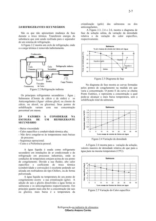 2-7


                                                          cristalização (gelo) das salmouras ou dos
2.8 REFRIGERANTES SECUNDÁRIOS                             anticongelantes.
                                                                A Figura 2.3, 2.4 e 2.6, mostra o diagrama de
  São os que não apresentam mudança de fase               fase da solução salina, da variação da densidade
durante a troca térmica. Transferem energia da            relativa e da variação do calor específico,
substância que está sendo resfriada para o separador      respectivamente.
de um sistema de refrigeração.
  A Figura 2.2 mostra um ciclo de refrigeração, onde                                                                                   Salmoura
a a carga térmica é removida indiretamente.                                                                                % em massa de cloreto de Cálcio em água
                                                                                                                 0




                                                            Ponto de Solidificação [ºC]
                                                                                                                      0             10              20          30                40
                                                                                                               -10

                                                                                                               -20                                        líquido
                                                                                                                           líquido e gelo
                                                                                                               -30
                                                                                                                                                                      líquido e
                                                                                                               -40                                                    sal
                                                                                                                                           Sólido               E
                                                                                                               -50




                                                                                                                            Figura 2.3 Diagrama de fase

                                                               No diagrama de fase mostra as curvas formadas
                                                          pelos pontos de congelamento na medida em que
          Figura 2.2 Refrigeração indireta
                                                          varia a concentração. O ponto E da curva se chama
                                                          Ponto Eutético, e representa a concentração a qual
  Os principais refrigerantes secundários : Água ;
                                                          pode-se alcançar a mais baixa temperatura, sem a
Salmouras (Cloreto de cálcio e de sódio) e os
                                                          solidificação total da salmoura.
Anticongelantes (Água+ etileno glicol, ou cloreto de
cálcio, ou alcool, ou glicerina). Seus pontos de
solidificação variam com sua concentração                                                                                                     Salmoura
percentual em massa.                                                                                            1,4
                                                                                  Densidade relativa 15/15ºC




                                                                                                               1,35
                                                                                                                1,3
2.9  FATORES            A CONSIDERAR NA                                                                        1,25
ESCOLHA    DE           UM  REFRIGERANTE                                                                        1,2
                                                                                                               1,15
SECUNDÁRIO
                                                                                                                1,1
                                                                                                               1,05
- Baixa viscosidade                                                                                              1
- Calor específico e condutividade térmica alta;                                                                      0      5        10       15    20    25        30     35         40

- Não deve congelar-se às temperaturas mais baixas                                                                               % em massa de cloreto de Cálcio em água

   do processo.
                                                                                                                          Figura 2.4 Variação da densidade
- Segurança operacional.
- Custo e a Preferência pessoal.
                                                              A Figura 2.4 mostra para a variação da solução,
                                                          valores maiores de densidade relativa do que para a
      A água líquida é usada como refrigerante
                                                          água pura na mesma temperatura (15ºC).
secundário em instalações de ar condicionado e de
refrigeração em processos industriais, onde as
condições de temperatura estejam acima do seu ponto                                                                                           Salmoura
de congelamento. Devido a sua fluidez, alto calor
                                                                                                               4,5
                                                                                  Calor específico kJ/kg.K




específico e coeficiente de troca térmica                                                                       4
(condutividade e convecção) é excelente podendo ser                                                            3,5
utizada em resfriadores do tipo Chillers, ou de forma                                                           3
                                                                                                               2,5
pulverizada.
                                                                                                                2
      A água líquida na temperatura do seu ponto de                                                            1,5
congelamento ocorre a sua cristalização (gelo). A                                                               1
adição de sais e glicóis dissolvidos a água forma as                                                                 0      5        10       15     20   25         30     35         40

salmouras e os anticongelantes respectivamente. Em                                                                               % em massa de Cloreto de Cálcio em água

princípio quanto mais alta for a concentração (de sais
                                                                                                                     Figura 2.5 Variação do Calor específico
ou glicóis), mais baixa é a temperatura da




                                     Refrigeração-na indústria de alimentos
                                            Gilberto Arejano Corrêa
 