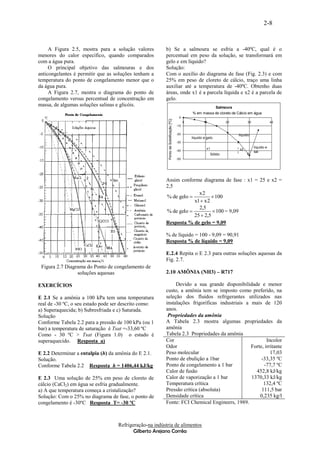 2-8


     A Figura 2.5, mostra para a solução valores         b) Se a salmoura se esfria a -40ºC, qual é o
menores do calor específico, quando comparados           percentual em peso da solução, se transformará em
com a água pura.                                         gelo e em líquido?
     O principal objetivo das salmouras e dos            Solução:
anticongelantes é permitir que as soluções tenham a      Com o auxílio do diagrama de fase (Fig. 2.3) e com
temperatura do ponto de congelamento menor que o         25% em peso de cloreto de cálcio, traço uma linha
da água pura.                                            auxiliar até a temperatura de -40ºC. Obtenho duas
     A Figura 2.7, mostra o diagrama do ponto de         áreas, onde x1 é a parcela líquida e x2 é a parcela de
congelamento versus percentual de concentração em        gelo.
massa, de algumas soluções salinas e glicóis.                                                                       Salmoura
                                                                                                   % em massa de cloreto de Cálcio em água
                                                                                          0




                                                           Ponto de Solidificação [ºC]
                                                                                               0           10            20              30               40
                                                                                         -10

                                                                                         -20                                       líquido
                                                                                                   líquido e gelo
                                                                                         -30                                   l
                                                                                                             x1                l x2           líquido e
                                                                                         -40                                                  sal
                                                                                                                               l        E
                                                                                                                Sólido
                                                                                         -50




                                                         Assim conforme diagrama de fase : x1 = 25 e x2 =
                                                         2,5
                                                                       x2
                                                         % de gelo            100
                                                                     x1  x 2
                                                                       2,5
                                                         % de gelo            100 = 9,09
                                                                     25  2,5
                                                         Resposta % de gelo = 9,09

                                                         % de líquido = 100 - 9,09 = 90,91
                                                         Resposta % de líquido = 9,09

                                                         E.2.4 Repita o E 2.3 para outras soluções aquosas da
                                                         Fig. 2.7.
 Figura 2.7 Diagrama do Ponto de congelamento de
                 soluções aquosas                        2.10 AMÔNIA (NH3) – R717

EXERCÍCIOS                                                    Devido a sua grande disponibilidade e menor
                                                         custo, a amônia tem se imposto como preferido, na
E 2.1 Se a amônia a 100 kPa tem uma temperatura          seleção dos fluidos refrigerantes utilizados nas
real de -30 ºC, o seu estado pode ser descrito como:     instalações frigoríficas industriais a mais de 120
a) Superaquecida; b) Subresfriada e c) Saturada.         anos.
Solução                                                   Propriedades da amônia
Conforme Tabela 2.2 para a pressão de 100 kPa (ou 1      A Tabela 2.3 mostra algumas propriedades da
bar) a temperatura de saturação é Tsat =-33,60 ºC        amônia
Como - 30 ºC > Tsat (Figura 1.0) o estado é              Tabela 2.3 Propriedades da amônia
superaquecido. Resposta a)                               Cor                                            Incolor
                                                         Odor                                   Forte, irritante
E 2.2 Determinar a entalpia (h) da amônia do E 2.1.      Peso molecular                                   17,03
Solução.                                                 Ponto de ebulição a 1bar                    -33,35 ºC
Conforme Tabela 2.2 Resposta h = 1406,44 kJ/kg           Ponto de congelamento a 1 bar                -77,7 ºC
                                                         Calor de fusão                           452,8 kJ/kg
E 2.3 Uma solução de 25% em peso de cloreto de           Calor de vaporização a 1 bar           1370,33 kJ/kg
cálcio (CaCl2) em água se esfria gradualmente.           Temperatura crítica                          132,4 ºC
a) A que temperatura começa a cristalização?             Pressão crítica (absoluta)                  111,5 bar
Solução: Com o 25% no diagrama de fase, o ponto de       Densidade crítica                          0,235 kg/l
congelamento é -30ºC Resposta T= -30 ºC                  Fonte: FCI Chemical Engineers, 1989.



                                    Refrigeração-na indústria de alimentos
                                           Gilberto Arejano Corrêa
 