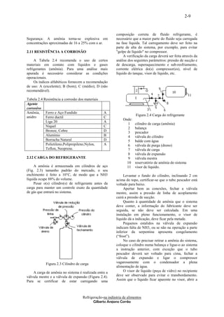2-9


                                                         composição correta de fluido refrigerante, é
Segurança: A amônia torna-se explosiva em                necessário que a maior parte do fluido seja carregada
concentrações aproximadas de 16 a 25% com o ar.          na fase líquida. Tal carregamento deve ser feito na
                                                         parte de alta do sistema, por exemplo, para evitar
2.11 RESISTÊNCIA A CORROSÃO                              "golpe de líquido" no compressor.
                                                              A verificação da carga deverá ser feita através da
     A Tabela 2.4 recomenda o uso de certos              análise dos seguintes parâmetros: pressão de sucção e
materiais em contato com líquidos e gases                de descarga, superaquecimento e sub-resfriamento,
refrigerantes (amônia). Para uma análise mais            corrente elétrica do(s) compressor(es), nível de
apurada é necessário considerar as condições             líquido do tanque, visor de líquido, etc.
operacionais.
     Os índices alfabéticos fornecem a recomendação
de uso: A (excelente); B (bom); C (médio); D (não
recomendável).

Tabela 2.4 Resistência a corrosão dos materiais
Agente
corrosivo
Amônia,     Ferro e Aço Fundido                   A
                                                                      Figura 2.4 Carga do refrigerante
anidro      Ferro ductil                          C
                                                              Onde:
            Liga 20                               A
                                                                1     cilindro de carga (amônia)
            Níquel                                C
                                                                2     balança
            Bronze, Cobre                         D             3     pescador
            Alumínio                              B             4     válvula do cilindro
            Borracha Natural                      D             5     balde com água
            Polietileno,Polipropileno,Nylon,      A             6     válvula de purga (dreno)
            Teflon, Neoprene.                                   7     válvula de carga
                                                                8     válvula de expansão
2.12 CARGA DO REFRIGERANTE                                      9     válvula mestra
                                                                10    reservatório de amônia do sistema
     A amônia é armazenada em cilindros de aço                  11    visor de líquido.
(Fig. 2.3) tamanho padrão do mercado, o seu
enchimento é feito a 10°C, de modo que a NH3                  Levantar o fundo do cilindro, inclinando 2 cm
líquida ocupe 88% do volume.                             acima do topo, certificar-se que o tubo pescador está
     Pesar o(s) cilindro(s) de refrigerante antes da     voltado para baixo.
carga para manter um controle exato da quantidade             Apertar bem as conexões, fechar a válvula
de gás que entrará no sistema.                           mestre, assim a pressão de linha de acoplamento
                                                         cairá a pressão de sucção.
                                                              Quanto à quantidade de amônia que o sistema
                                                         deve conter, a informação do fabricante deve ser
                                                         seguida, se não deve ser calculada. Em uma
                                                         instalação em pleno funcionamento, o visor de
                                                         líquido dá a indicação, deve ficar pela metade.
                                                              Pequenos estalidos na válvula de expansão
                                                         indicam falta de NH3, ou se não na operação a parte
                                                         inferior da serpentina apresenta congelamento
                                                         (“frost”).
                                                              No caso de precisar retirar a amônia do sistema,
                                                         coloque o cilindro numa balança e ligue-o ao sistema
                                                         a instrução anterior, com exceção que o tubo
                                                         pescador deverá ser voltado para cima, fechar a
                                                         válvula de expansão e ligar o compressor
            Figura 2.3 Cilindro de carga                 vagarosamente com o condensador a plena
                                                         alimentação de água.
    A carga de amônia no sistema é realizada entre a          O visor de líquido (peça de vidro) no recipiente
válvula mestre e a válvula de expansão (Figura 2.4).     deve ser observado para evitar o transbordamento.
Para se certificar de estar carregando uma               Assim que o líquido ficar aparente no visor, abrir a



                                    Refrigeração-na indústria de alimentos
                                           Gilberto Arejano Corrêa
 