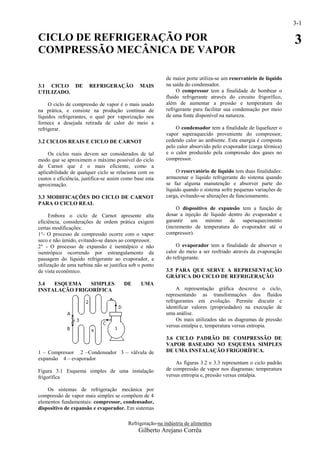 3-1

CICLO DE REFRIGERAÇÃO POR                                                                                         3
COMPRESSÃO MECÂNICA DE VAPOR

                                                           de maior porte utiliza-se um reservatório de líquido
3.1 CICLO DE           REFRIGERAÇÃO            MAIS        na saída do condensador.
UTILIZADO.                                                      O compressor tem a finalidade de bombear o
                                                           fluido refrigerante através do circuito frigorífico,
     O ciclo de compressão de vapor é o mais usado         além de aumentar a pressão e temperatura do
na prática, e consiste na produção contínua de             refrigerante para facilitar sua condensação por meio
líquidos refrigerantes, o qual por vaporização nos         de uma fonte disponível na natureza.
fornece a desejada retirada de calor do meio a
refrigerar.                                                    O condensador tem a finalidade de liquefazer o
                                                           vapor superaquecido proveniente do compressor,
3.2 CICLOS REAIS E CICLO DE CARNOT                         cedendo calor ao ambiente. Esta energia é composta
                                                           pelo calor absorvido pelo evaporador (carga térmica)
     Os ciclos reais devem ser considerados de tal         e o calor produzido pela compressão dos gases no
modo que se aproximem o máximo possível do ciclo           compressor.
de Carnot que é o mais eficiente, como a
aplicabilidade de qualquer ciclo se relaciona com os            O reservatório de líquido tem duas finalidades:
custos e eficiência, justifica-se assim como base esta     armazenar o líquido refrigerante do sistema quando
aproximação.                                               se faz alguma manutenção e absorver parte do
                                                           líquido quando o sistema sofre pequenas variações de
3.3 MODIFICAÇÕES DO CICLO DE CARNOT                        carga, evitando-se alterações de funcionamento.
PARA O CICLO REAL
                                                                O dispositivo de expansão tem a função de
     Embora o ciclo de Carnot apresente alta               dosar a injeção de líquido dentro do evaporador e
eficiência, considerações de ordem prática exigem          garantir um mínimo de superaquecimento
certas modificações:                                       (incremento de temperatura do evaporador até o
1°- O processo de compressão ocorre com o vapor            compressor).
seco e não úmido, evitando-se danos ao compressor.
2° - O processo de expansão é isentalpico e não                O evaporador tem a finalidade de absorver o
isentrópico ocorrendo por estrangulamento da               calor do meio a ser resfriado através da evaporação
passagem do líquido refrigerante ao evaporador, a          do refrigerante.
utilização de uma turbina não se justifica sob o ponto
de vista econômico.                                        3.5 PARA QUE SERVE A REPRESENTAÇÃO
                                                           GRÁFICA DO CICLO DE REFRIGERAÇÃO
3.4  ESQUEMA    SIMPLES                 DE     UMA
INSTALAÇÃO FRIGORÍFICA                                          A representação gráfica descreve o ciclo,
                                                           representando as transformações dos fluidos
                                                           refrigerantes em evolução. Permite discutir e
                                                           identificar valores (propriedades) na execução de
                                                           uma análise.
                                                                Os mais utilizados são os diagramas de pressão
                                                           versus entalpia e, temperatura versus entropia.

                                                           3.6 CICLO PADRÃO DE COMPRESSÃO DE
                                                           VAPOR BASEADO NO ESQUEMA SIMPLES
1 – Compressor 2 –Condensador 3 – válvula de               DE UMA INSTALAÇÃO FRIGORÍFICA.
expansão 4 – evaporador
                                                               As figuras 3.2 e 3.3 representam o ciclo padrão
Figura 3.1 Esquema simples de uma instalação               de compressão de vapor nos diagramas: temperatura
frigorífica                                                versus entropia e, pressão versus entalpia.

    Os sistemas de refrigeração mecânica por
compressão de vapor mais simples se compõem de 4
elementos fundamentais: compressor, condensador,
dispositivo de expansão e evaporador. Em sistemas

                                          Refrigeração-na indústria de alimentos
                                              Gilberto Arejano Corrêa
 