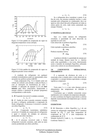 3-2


                                                                              qc  hD  hA                 (3.4)
                                                               Se o refrigerante deve considerar o ponto A no
                                                          fim do ciclo, nas mesmas condições iniciais, o calor
                                                          rejeitado pelo refrigerante no condensador, deve ser
                                                          igual ao calor absorvido pelo refrigerante em todas as
                                                          outras partes do ciclo, onde temos aumentado sua
                                                          energia. Portanto:
                                                                            qc  q e  q w                 (3.5)

                                                          3.7 POTÊNCIA DO CICLO

                                                                       
                                                               Seja m a vazão mássica do refrigerante
                                                          circulante, à quantidade de calor absorvido ou
Figura 3.2 Ciclo padrão de compressão de vapor no         rejeitado no ciclo será:
diagrama temperatura versus entropia.                     Calor absorvido ou potência frigorífica:
                                                                              
                                                                             QE  m .qe
                                                                                                    (3.6)
                                                          Calor rejeitado ou potência calorífica
                                                                              
                                                                              QC  m .qc
                                                                                                          (3.7)
                                                          Potência mecânica teórica
                                                                               
                                                                              W  m .qW
                                                                                                          (3.8)

                                                              A potência referida é a quantidade de energia por
                                                                                                    
                                                          unidade de tempo. Quanto maior for m , maiores
                                                          serão estas quantidades e vice-versa, determinando
                                                          assim o tamanho da instalação frigorífica, utilizando
                                                          assim estes valores no seu dimensionamento.

Figura 3.3 Ciclo padrão de compressão de vapor no         3.8   COEFICIENTE                  OPERACIONAL
diagrama pressão versus entalpia.                         FRIGORÍFICO

     A condição do refrigerante em qualquer                   É a expressão da eficiência do ciclo e, é
condição termodinâmica pode ser representada como         enunciada como a relação entre o calor absorvido no
um ponto nos gráficos acima (ABCD).                       evaporador e a energia térmica equivalente a energia
     Cada componente (Fig. 3.1) é tratado como um         suprida ao compressor.
volume de controle com entrada e saída de fluxos, e                                qe                    (3.9)
                                                                              COP 
com as interações de transferência de calor e                                         qw
trabalho. A aplicação da equação (1.21) em base                Varia entre 1 e ∞ e este valor diminui com os
mássica para fluxo estacionário, desprezando a            afastamentos das temperaturas de ebulição e
energia cinética e potencial de posição (pequenas)        condensação.
correspondente a cada trecho:                                  Concluímos que o trabalho consumido cresce
                                                          rapidamente com a redução da temperatura desejada .
A - B Expansão irreversível à entalpia constante.         O valor econômico da frigoria (equivalente a caloria)
                   hA  hB  0                   (3.1)    depende essencialmente da temperatura que a mesma
B - C Ganho de calor à pressão constante extraído         é retirada.
do meio a refrigerar, produzindo a evaporação do
fluido refrigerante. O processo é reversível e produz     EXERCÍCIOS
um efeito frigorífico.
                  qe  hB  hC                   (3.2)    E 3.1 Determine o efeito frigorífico ( qe ) de um
C - D         Compressão isoentrópica (adiabática         sistema de refrigeração empregando R717 (amônia)
reversível). O trabalho de compressão do refrigerante     baseado na Fig. 3 com uma temperatura de
é igual à variação da entalpia no processo,               evaporação de -10 ºC e uma temperatura de
produzindo um efeito mecânico.                            condensação de 32 ºC.
                  qw  hC  hD                   (3.3)    Solução: trecho B -C onde hA  hB  0 (isentálpico)
D - A O processo reversível onde o fluido                 Conforme Tabela 2.1:
refrigerante à pressão constante, cede calor ao meio
externo produzindo um efeito calorífico.


                                     Refrigeração-na indústria de alimentos
                                          Gilberto Arejano Corrêa
 