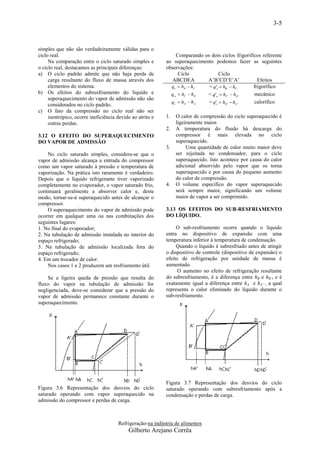 3-5


simples que não são verdadeiramente válidas para o
ciclo real.                                                    Comparando os dois ciclos frigoríficos referente
     Na comparação entre o ciclo saturado simples e        ao superaquecimento podemos fazer as seguintes
o ciclo real, destacamos as principais diferenças:         observações:
a) O ciclo padrão admite que não haja perda de                  Ciclo             Ciclo
     carga resultante do fluxo de massa através dos          ABCDEA         A’B’CD’E’A’             Efeitos
     elementos do sistema.                                   qe  hB  hC   < q'e  hB'  hC'     frigorífico
b) Os efeitos do subresfriamento do líquido e                qw  hC  hD   < q' w  hC'  hD'    mecânico
     superaquecimento do vapor de admissão não são
                                                             qc  hD  hA   < q'c  hD'  hA '    calorífico
     considerados no ciclo padrão.
c) O fato da compressão no ciclo real não ser
     isentrópico, ocorre ineficiência devido ao atrito e   1.   O calor de compressão do ciclo superaquecido é
     outras perdas.                                             ligeiramente maior.
                                                           2.   A temperatura do fluido há descarga do
3.12 O EFEITO DO SUPERAQUECIMENTO                               compressor é mais elevada no ciclo
DO VAPOR DE ADMISSÃO                                            superaquecido.
                                                           3.        Uma quantidade de calor muito maior deve
    No ciclo saturado simples, considera-se que o               ser rejeitada no condensador, para o ciclo
vapor de admissão alcança a entrada do compressor               superaquecido. Isto acontece por causa do calor
como um vapor saturado à pressão e temperatura de               adicional absorvido pelo vapor que os torna
vaporização. Na prática isto raramente é verdadeiro.            superaquecido e por causa do pequeno aumento
Depois que o líquido refrigerante tiver vaporizado              do calor de compressão.
completamente no evaporador, o vapor saturado frio,        4.   O volume específico do vapor superaquecido
continuará geralmente a absorver calor e, deste                 será sempre maior, significando um volume
modo, tornar-se-á superaquecido antes de alcançar o             maior de vapor a ser comprimido.
compressor.
    O superaquecimento do vapor de admissão pode           3.13 OS EFEITOS DO SUB-RESFRIAMENTO
ocorrer em qualquer uma ou nas combinações dos             DO LÍQUIDO.
seguintes lugares:
1. No final do evaporador;                                      O sub-resfriamento ocorre quando o líquido
2. Na tubulação de admissão instalada no interior do       entra no dispositivo de expansão com uma
espaço refrigerado;                                        temperatura inferior à temperatura de condensação.
3. Na tubulação de admissão localizada fora do                  Quando o líquido é subresfriado antes de atingir
espaço refrigerado;                                        o dispositivo de controle (dispositivo de expansão) o
4. Em um trocador de calor.                                efeito de refrigeração por unidade de massa é
    Nos casos 1 e 2 produzem um resfriamento útil.         aumentado.
                                                                 O aumento no efeito de refrigeração resultante
    Se a ligeira queda de pressão que resulta do           do subresfriamento, é a diferença entre hB e hB’, e é
fluxo do vapor na tubulação de admissão for                exatamente igual a diferença entre hA e hA' , a qual
negligenciada, deve-se considerar que a pressão do         representa o calor eliminado do líquido durante o
vapor de admissão permanece constante durante o            sub-resfriamento.
superaquecimento.




                                                           Figura 3.7 Representação dos desvios do ciclo
Figura 3.6 Representação dos desvios do ciclo              saturado operando com subresfriamento após a
saturado operando com vapor superaquecido na               condensação e perdas de carga.
admissão do compressor e perdas de carga.



                                      Refrigeração-na indústria de alimentos
                                           Gilberto Arejano Corrêa
 
