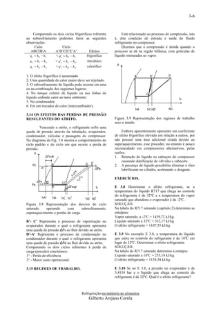 3-6


    Comparando os dois ciclos frigoríficos referente          Está relacionado ao processo de compressão, isto
ao subresfriamento podemos fazer as seguintes            é, dita condição de entrada e saída do fluido
observações:                                             refrigerante no compressor.
     Ciclo               Ciclo                                Dizemos que a compressão é úmida quando o
  ABCDEA         A’B’CD’E’A’             Efeitos         processo se dá na região bifásica, com gotículas de
  qe  hB  hC    < q' e  hB'  hC    frigorífico       líquido misturadas ao vapor.
  qw  hC  hD   < q' w  hC'  hD'    mecânico
  qc  hD  hA    < q' c  hD'  hA'   calorífico

1. O efeito frigorífico é aumentado
2. Uma quantidade de calor maior deve ser rejeitado.
3. O subresfriamento do líquido pode ocorrer em uma
ou na combinação dos seguintes lugares:
4. No tanque coletor de líquido ou nas linhas de
líquido cedendo calor ao meio ambiente;
5. No condensador;
6. Em um trocador de calor (intercambiador).

3.14 OS EFEITOS DAS PERDAS DE PRESSÃO
RESULTANTES DO ATRITO.                                   Figura 3.9 Representação dos regimes de trabalho
                                                         seco e úmido.
         Vencendo o atrito, o refrigerante sofre uma
queda de pressão através da tubulação, evaporador,           Embora aparentemente apresente um coeficiente
condensador, válvulas e passagens do compressor.         de efeito frigorífico elevado em relação a outros, por
No diagrama da Fig. 3.8 mostra o comportamento do        não possuir uma área adicional criada devido ao
ciclo padrão e do ciclo em que ocorre a perda de         superaquecimento, esse proceder, no entanto é pouco
pressão.                                                 recomendado em compressores alternativos, pelas
                                                         razões:
                                                         1. Retenção de líquido no cabeçote do compressor
                                                             causando danificação de válvulas e cabeçote.
                                                         2. A presença de líquido possibilita eliminar o óleo
                                                             lubrificante no cilindro, acelerando o desgaste.

                                                         EXERCÍCIOS.

                                                         E 3.8 Determinar o efeito refrigerante, se a
                                                         temperatura do líquido R717 que chega ao controle
                                                         do refrigerante é de 32ºC e a temperatura do vapor
                                                         saturado que abandona o evaporador é de -2ºC.
Figura 3.8 Representação dos desvios do ciclo            SOLUÇÃO.
saturado    operando      com       subresfriamento,     Na tabela do R717 saturado (capítulo 2) determino as
superaquecimento e perdas de carga.                      entalpias:
                                                         Vapor saturado, a -2ºC = 1439,72 kJ/kg.
B’- C’ Representa o processo de vaporização no           Líquido saturado a 32ºC = 332,17 kJ/kg
evaporador durante o qual o refrigerante apresenta       O efeito refrigerante = 1107,55 kJ/kg.
uma queda de pressão ΔPs ao fluir devido ao atrito.
D’-A’ Representa o processo de condensação no            E 3.9 No exemplo E 3.8, a temperatura do líquido
condensador durante o qual o refrigerante apresenta      que entra no controle do refrigerante é de 16ºC em
uma queda de pressão ΔPd ao fluir devido ao atrito.      lugar de 32ºC. Determinar o efeito refrigerante.
Comparando os dois ciclos referentes à perda de          SOLUÇÃO.
carga (pressão) concluímos:                              Na tabela do R717 saturado determino a entalpia:
1° - Perda de eficiência                                 Líquido saturado a 16ºC = 255,18 kJ/kg.
2° - Maior custo operacional.                            O efeito refrigerante = 1158,54 kJ/kg.

3.15 REGIMES DE TRABALHO.                                E 3.10 Se no E 3.8, a pressão no evaporador é de
                                                         3,4134 bar e o líquido que chega ao controle do
                                                         refrigerante é de 32ºC. Qual é o efeito refrigerante?



                                    Refrigeração-na indústria de alimentos
                                        Gilberto Arejano Corrêa
 