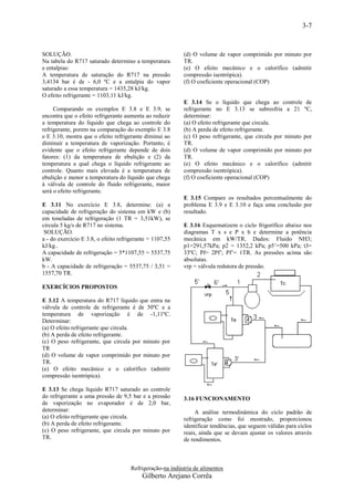 3-7


SOLUÇÃO.                                                   (d) O volume de vapor comprimido por minuto por
Na tabela do R717 saturado determino a temperatura         TR.
e entalpias:                                               (e) O efeito mecânico e o calorífico (admitir
A temperatura de saturação do R717 na pressão              compressão isentrópica).
3,4134 bar é de - 6,0 ºC e a entalpia do vapor             (f) O coeficiente operacional (COP)
saturado a essa temperatura = 1435,28 kJ/kg.
O efeito refrigerante = 1103,11 kJ/kg.
                                                           E 3.14 Se o líquido que chega ao controle de
     Comparando os exemplos E 3.8 e E 3.9, se              refrigerante no E 3.13 se subresfria a 21 ºC,
encontra que o efeito refrigerante aumenta ao reduzir      determinar:
a temperatura do líquido que chega ao controle do          (a) O efeito refrigerante que circula.
refrigerante, porem na comparação do exemplo E 3.8         (b) A perda de efeito refrigerante.
e E 3.10, mostra que o efeito refrigerante diminui ao      (c) O peso refrigerante, que circula por minuto por
diminuir a temperatura de vaporização. Portanto, é         TR.
evidente que o efeito refrigerante depende de dois         (d) O volume de vapor comprimido por minuto por
fatores: (1) da temperatura de ebulição e (2) da           TR.
temperatura a qual chega o líquido refrigerante ao         (e) O efeito mecânico e o calorífico (admitir
controle. Quanto mais elevada é a temperatura de           compressão isentrópica).
ebulição e menor a temperatura do líquido que chega        (f) O coeficiente operacional (COP)
à válvula de controle do fluido refrigerante, maior
será o efeito refrigerante.
                                                           E 3.15 Compare os resultados percentualmente do
E 3.11 No exercício E 3.8, determine: (a) a                problema E 3.9 e E 3.10 e faça uma conclusão por
capacidade de refrigeração do sistema em kW e (b)          resultado.
em toneladas de refrigeração (1 TR = 3,51kW), se
circula 5 kg/s de R717 no sistema.                         E 3.16 Esquematizem o ciclo frigorífico abaixo nos
 SOLUÇÃO.                                                  diagramas T x s e P x h e determine a potência
a - do exercício E 3.8, o efeito refrigerante = 1107,55    mecânica em kW/TR. Dados: Fluido NH3;
kJ/kg..                                                    p1=291,57kPa; p2 = 1352,2 kPa; p5’=500 kPa; t3=
A capacidade de refrigeração = 5*1107,55 = 5537,75         33ºC; Pf= 2Pf’; Pf’= 1TR. As pressões acima são
kW.                                                        absolutas.
b - A capacidade de refrigeração = 5537,75 / 3,51 =        vrp = válvula redutora de pressão.
1557,70 TR.

EXERCÍCIOS PROPOSTOS

E 3.12 A temperatura do R717 líquido que entra na
válvula de controle de refrigerante é de 30ºC e a
temperatura de vaporização é de -1,11ºC.
Determinar:
(a) O efeito refrigerante que circula.
(b) A perda de efeito refrigerante.
(c) O peso refrigerante, que circula por minuto por
TR
(d) O volume de vapor comprimido por minuto por
TR.
(e) O efeito mecânico e o calorífico (admitir
compressão isentrópica).

E 3.13 Se chega líquido R717 saturado ao controle
do refrigerante a uma pressão de 9,5 bar e a pressão       3.16 FUNCIONAMENTO
de vaporização no evaporador é de 2,0 bar,
determinar:                                                     A análise termodinâmica do ciclo padrão de
(a) O efeito refrigerante que circula.                     refrigeração como foi mostrado, proporcionou
(b) A perda de efeito refrigerante.                        identificar tendências, que seguem válidas para ciclos
(c) O peso refrigerante, que circula por minuto por        reais, ainda que se devam ajustar os valores através
TR.                                                        de rendimentos.



                                      Refrigeração-na indústria de alimentos
                                          Gilberto Arejano Corrêa
 