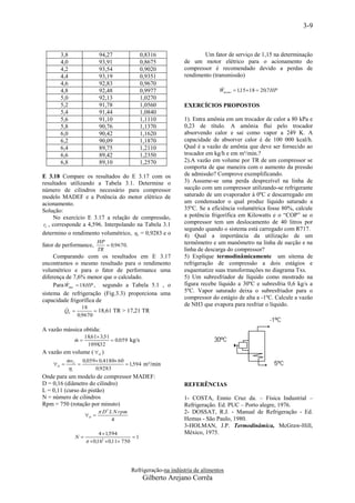 3-9



       3,8               94,27                  0,8316                  Um fator de serviço de 1,15 na determinação
       4,0               93,91                  0,8675          de um motor elétrico para o acionamento do
       4,2               93,54                  0,9020          compressor é recomendado devido a perdas de
       4,4               93,19                  0,9351          rendimento (transmissão)
       4,6               92,83                  0,9670
       4,8               92,48                  0,9977                          
                                                                               Wmotor  1,15 18  20,7 HP
       5,0               92,13                  1,0270
       5,2               91,78                  1,0560          EXERCÍCIOS PROPOSTOS
       5,4               91,44                  1,0840
       5,6               91,10                  1,1110          1). Entra amônia em um trocador de calor a 80 kPa e
       5,8               90,76                  1,1370          0,23 de título. A amônia flui pelo trocador
       6,0               90,42                  1,1620          absorvendo calor e sai como vapor a 249 K. A
       6,2               90,09                  1,1870          capacidade de absorver calor é de 100 000 kcal/h.
       6,4               89,75                  1,2110          Qual é a vazão de amônia que deve ser fornecido ao
       6,6               89,42                  1,2350          trocador em kg/h e em m³/min.?
       6,8               89,10                  1,2570          2).A vazão em volume por TR de um compressor se
                                                                comporta de que maneira com o aumento da pressão
E 3.18 Compare os resultados do E 3.17 com os                   de admissão? Comprove exemplificando.
resultados utilizando a Tabela 3.1. Determine o                 3) Assume-se uma perda desprezível na linha de
número de cilindros necessário para compressor                  sucção com um compressor utilizando-se refrigerante
modelo MADEF e a Potência do motor elétrico de                  saturado de um evaporador à 0ºC e descarregado em
acionamento.                                                    um condensador o qual produz líquido saturado a
Solução:                                                        35ºC. Se a eficiência volumétrica fosse 80%, calcule
      No exercício E 3.17 a relação de compressão,              a potência frigorífica em Kilowatts e o “COP” se o
 rC , corresponde a 4,596. Interpolando na Tabela 3.1           compressor tem um deslocamento de 40 litros por
                                                                segundo quando o sistema está carregado com R717.
determino o rendimento volumétrico, V = 0,9283 e o             4) Qual a importância da utilização de um
                         HP                                     termômetro e um manômetro na linha de sucção e na
fator de performance,        0,9670.
                         TR                                     linha de descarga do compressor?
     Comparando com os resultados em E 3.17                     5) Explique termodinâmicamente um sitema de
encontramos o mesmo resultado para o rendimento                 refrigeração de compressão a dois estágios e
volumétrico e para o fator de performance uma                   esquematize suas transformações no diagrama Txs.
diferença de 7,6% menor que o calculado.                        5) Um subresfriador de líquido como mostrado na
           
     Para Weixo  18 HP , segundo a Tabela 5.1 , o              figura recebe líquido a 30ºC e subresfria 0,6 kg/s a
sistema de refrigeração (Fig.3.3) proporciona uma               5ºC. Vapor saturado deixa o subresfriador para o
capacidade frigorífica de                                       compressor do estágio de alta a -1ºC. Calcule a vazão
                  18
                                                                de NH3 que evapora para resfriar o líquido.
         
         QE            18,61 TR > 17,21 TR
                0,9670

A vazão mássica obtida:
               18,61 3,51
             m
                           0,059 kg/s
                1098,32
A vazão em volume (  D )
         mvC 0,059 0,4180 60
         
    D                          1,594 m³/min
         v         0,9283
Onde para um modelo de compressor MADEF:
D = 0,16 (diâmetro do cilindro)                                 REFERÊNCIAS
L = 0,11 (curso do pistão)
N = número de cilindros                                         1- COSTA, Ennio Cruz da. – Física Industrial –
Rpm = 750 (rotação por minuto)                                  Refrigeração. Ed. PUC – Porto alegre, 1976.
                        D 2 L N rpm                            2- DOSSAT, R.J. - Manual de Refrigeração - Ed.
                  D 
                               4                                Hemus - São Paulo, 1980.
                                                                3-HOLMAN, J.P. Termodinâmica, McGraw-Hill,
                         4  1,594                              México, 1975.
             N                            1
                     0,162  0,11 750




                                           Refrigeração-na indústria de alimentos
                                                 Gilberto Arejano Corrêa
 