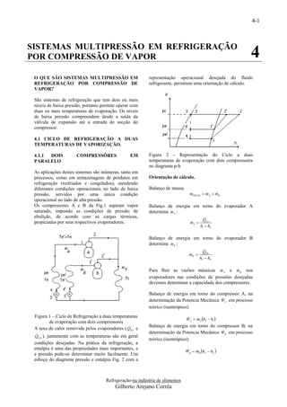 4-1



SISTEMAS MULTIPRESSÃO EM REFRIGERAÇÃO
POR COMPRESSÃO DE VAPOR                                                                                   4
 O QUE SÃO SISTEMAS MULTIPRESSÃO EM                       representação operacional desejada do fluido
 REFRIGERAÇÃO POR COMPRESSÃO DE                           refrigerante, permitem uma orientação de cálculo.
 VAPOR?

 São sistemas de refrigeração que tem dois ou mais
 níveis de baixa pressão, portanto permite operar com
 duas ou mais temperaturas de evaporação. Os níveis
 de baixa pressão compreendem desde a saída da
 válvula de expansão até a entrada de sucção do
 compressor.

 4.1 CICLO DE REFRIGERAÇÃO A DUAS
 TEMPERATURAS DE VAPORIZAÇÃO.

 4.1.1 DOIS           COMPRESSÔRES               EM       Figura 2 - Representação do Ciclo a duas
 PARALELO                                                 temperaturas de evaporação com dois compressores
                                                          no diagrama p-h
 As aplicações destes sistemas são inúmeras, tanto em
 processos, como em armazenagens de produtos em           Orientação de cálculo.
 refrigeração (resfriados e congelados), atendendo
 diferentes condições operacionais no lado de baixa       Balanço de massa.
 pressão, servidos por uma única condição                                       mTOTAL  mA  mB
                                                                                            
 operacional no lado de alta pressão.
 Os compressores A e B da Fig.1 aspiram vapor             Balanço de energia em torno do evaporador A
 saturado, impondo as condições de pressão de                       
                                                          determina m A :
 ebulição, de acordo com as cargas térmicas,                                             
                                                                                        QEA
 propiciadas por seus respectivos evaporadores.                                 mA 
                                                                                
                                                                                       h1  h4

                                                          Balanço de energia em torno do evaporador B
                                                                    
                                                          determina m B :
                                                                                           
                                                                                         QEB
                                                                                mB 
                                                                                
                                                                                       h1'  h4'

                                                                                                   
                                                          Para fluir as vazões mássicas m A e m B nos
                                                          evaporadores nas condições de pressões desejadas
                                                          devemos determinar a capacidade dos compressores.

                                                          Balanço de energia em torno do compressor A, na
                                                                                             
                                                          determinação da Potencia Mecânica WA em processo
                                                          teórico (isentrópico):
 Figura 1 – Ciclo de Refrigeração a duas temperaturas
                                                                              WA  mA h2  h1 
                                                                                  
        de evaporação com dois compressores
                                                         Balanço de energia em torno do compressor B, na
 A taxa de calor removida pelos evaporadores ( QEA e
                                                                                             
                                                          determinação da Potencia Mecânica WB em processo
 
 QE B ), juntamente com as temperaturas são em geral
                                                          teórico (isentrópico):
 condições desejadas. Na prática da refrigeração, a
 entalpia é uma das propriedades mais importantes, e
                                                                              WB  mB h2'  h1' 
                                                                                  
 a pressão pode-se determinar muito facilmente. Um
 esboço do diagrama pressão e entalpia Fig. 2 com a



                                     Refrigeração-na indústria de alimentos
                                         Gilberto Arejano Corrêa
 