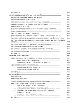 REFERÊNCIAS ............................................................................. ..... .... ..................................     2-08
03. CICLO DE REFRIGERAÇÃO POR COMPRESSÃO ........................................................                                               3-01
    3.1 CICLO DE REFRIGERAÇÃO MAIS IMPORTANTE ................ ..... .... ...........................                                           3-01
    3.2 CICLOS REAIS E CICLO DE CARNOT ................................................ ...........................                             3-01
    3.3 MODIFICAÇÕES DO CICLO DE CARNOT PARA O CICLO REAL ..... ........................                                                        3-01
    3.4 ESQUEMA SIMPLES DE UMA INSTALAÇÃO FRIGORÍFICA ............ ........................                                                     3-01
    3.5 REPRESENTAÇÃO GRÁFICA ................................................................. .........................                       3-01
    3.6 CICLO PADRÃO DE COMPRESSÃO DE VAPOR NO ESQUEMA SIMPLES.................                                                                 3-02
    3.7 POTÊNCIA DO CICLO ............................................................... ........................ ................             3-02
    3.8 COEFICIENTE OPERACIONAL FRIGORÍFICO ......................... ...................... ................                                   3-02
    3.9 EFEITO DA TEMPERATURA DE ADMISSÃO SOBRE A EFICIÊNCIA DO CICLO ...                                                                       3-03
    3.10 EFEITO DA TEMPERATURA DE CONDENSAÇÃO SOBRE A EFICIÊNCIA DO CICLO                                                                       3-03
    3.11 CICLO REAL DE COMPRESSÃO DE VAPOR E OS DESVIOS DO CICLO SATURADO
                                                                                                                                                3-04
    SIMPLES..................................................................................................................................
    3.12 EFEITO DO SUPERAQUECIMENTO DO VAPOR DE ADMISSÃO..........................                                                              3-04
    3.13 EFEITOS DO SUBRESFRIAMENTO DO LÍQUIDO ....................................................                                             3-05
    3.14 EFEITOS DAS PERDAS DE PRESSÃO RESULTANTES DO ATRITO .....................                                                              3-05
    3.15 REGIMES DE TRABALHO ............................................................................................                       3-06
    REFERÊNCIAS .......................................................................................................................         3-09
04. SISTEMAS MULTIPRESSÃO ............................................................................................                          4-01
    4.1 REFRIGERAÇÃO POR COMPRESSÃO DE VAPOR .....................................................                                              4-01
           4.1.1 DOIS COMPRESSÔRES EM PARALELO ............................................................                                     4-01
           4.1.2 COMPRESSOR E VÁLVULA REDUTORA DE PRESSÃO.................................                                                      4-02
    4.2 CICLOS DE COMPRESSÃO POR ESTÁGIO...................................................................                                     4-03
           4.2.1 SUBRESFRIAMENTO POR SUPERFÍCIE ............................................................                                    4-03
           4.2.2 SUBRESFRIAMENTO POR MISTURA ................................................................                                   4-04
    REFERÊNCIAS.........................................................................................................................        4-05
05. ABSORÇÃO ...........................................................................................................................        5-01
    5.1 INTRODUÇÃO ....................... ...................... ................ ...................... ................ ...........          5-01
    5.2 TIPOS DE APARELHOS ...................................................................................................                  5-02
    5.3 PROPRIEDADES ELEMENTARES DAS MISTURAS BINÁRIAS....... ...................... ..                                                         5-02
    5.4 FLUXO ESTACIONÁRIO COM MISTURAS BINÁRIAS ......... ...................... .............                                                 5-02
           5.4.1 MISTURA ADIABÁTICA DE DUAS CORRENTES ......... ...................... ...........                                              5-04
           5.4.2 MISTURA DE CORRENTES COM TROCA DE CALOR...................... ..............                                                   5-05
           5.4.3 PROCESSOS SIMPLES DE AQUECIMENTO E RESFRIAMENTO... ...............                                                             5-05
           5.4.4 ESTRANGULAMENTO .................. ...................... ................ ...................... .......                      5-06
           5.4.5 RETIFICAÇÃO DE UMA MISTURA BINÁRIA ............... ...................... ..........                                           5-06
    REFERÊNCIAS ...................................................................... ...................... ........................          5-08
 